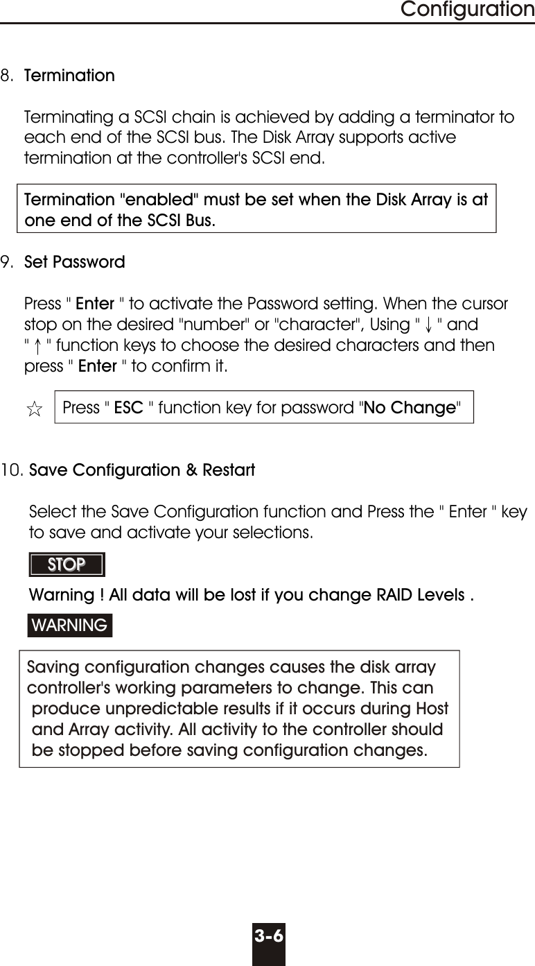 3-6Configuration8.  Termination     Terminating a SCSI chain is achieved by adding a terminator to     each end of the SCSI bus. The Disk Array supports active     termination at the controller&apos;s SCSI end.     Termination &quot;enabled&quot; must be set when the Disk Array is at     one end of the SCSI Bus.9.  Set Password     Press &quot; Enter &quot; to activate the Password setting. When the cursor     stop on the desired &quot;number&quot; or &quot;character&quot;, Using &quot; &quot; and       &quot; &quot; function keys to choose the desired characters and then     press &quot; Enter &quot; to confirm it.    Press &quot; ESC &quot; function key for password &quot;No Change&quot;10. Save Configuration &amp; Restart      Select the Save Configuration function and Press the &quot; Enter &quot; key         to save and activate your selections.       Warning ! All data will be lost if you change RAID Levels . Saving configuration changes causes the disk array controller&apos;s working parameters to change. This can produce unpredictable results if it occurs during Host and Array activity. All activity to the controller should be stopped before saving configuration changes.WARNINGSTOPSTOP