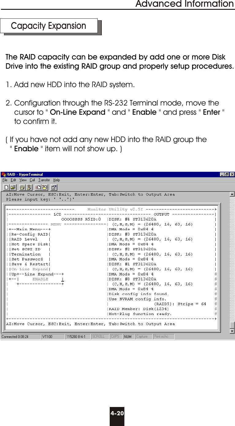 Advanced Information4-20  Capacity ExpansionThe RAID capacity can be expanded by add one or more Disk Drive into the existing RAID group and properly setup procedures.1. Add new HDD into the RAID system.2. Configuration through the RS-232 Terminal mode, move the    cursor to &quot; On-Line Expand &quot; and &quot; Enable &quot; and press &quot; Enter &quot;    to confirm it.( If you have not add any new HDD into the RAID group the   &quot; Enable &quot; item will not show up. )