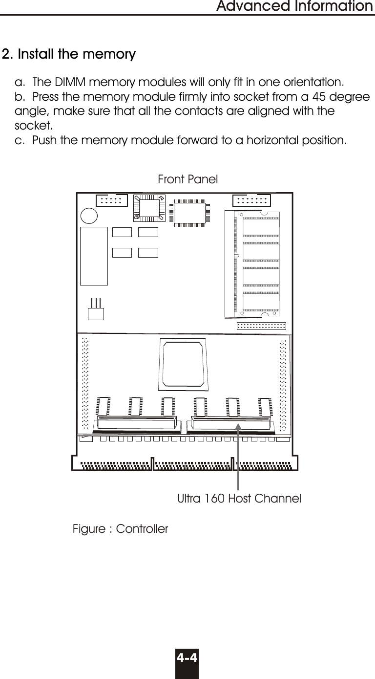   2. Install the memory     a.  The DIMM memory modules will only fit in one orientation.     b.  Press the memory module firmly into socket from a 45 degree         angle, make sure that all the contacts are aligned with the       socket.     c.  Push the memory module forward to a horizontal position.4-4Advanced InformationFigure : ControllerFront PanelUltra 160 Host Channel