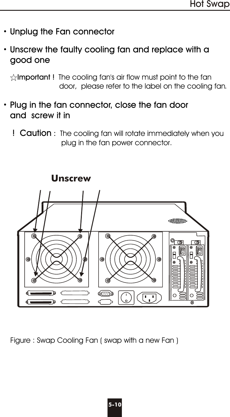 Unplug the Fan connectorUnscrew the faulty cooling fan and replace with a       good oneImportant ! The cooling fan&apos;s air flow must point to the fan                               door,  please refer to the label on the cooling fan. Plug in the fan connector, close the fan door     and  screw it in !  Caution :  The cooling fan will rotate immediately when you                              plug in the fan power connector.      Figure : Swap Cooling Fan ( swap with a new Fan )5-10Hot SwapUnscrew