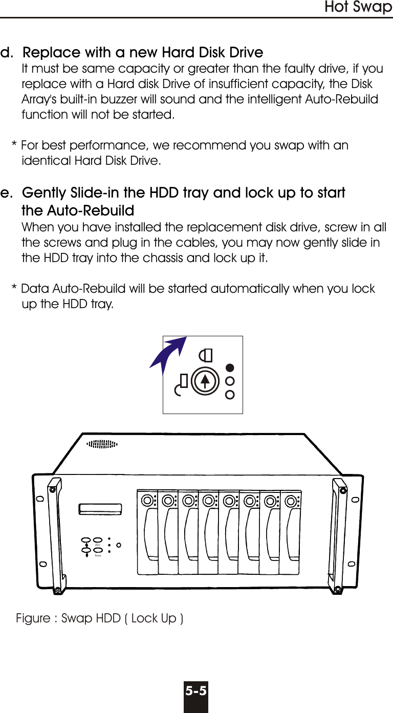 Figure : Swap HDD ( Lock Up )Hot Swap5-5d.  Replace with a new Hard Disk Drive      It must be same capacity or greater than the faulty drive, if you      replace with a Hard disk Drive of insufficient capacity, the Disk      Array&apos;s built-in buzzer will sound and the intelligent Auto-Rebuild      function will not be started.   * For best performance, we recommend you swap with an      identical Hard Disk Drive.e.  Gently Slide-in the HDD tray and lock up to start     the Auto-Rebuild      When you have installed the replacement disk drive, screw in all      the screws and plug in the cables, you may now gently slide in      the HDD tray into the chassis and lock up it.   * Data Auto-Rebuild will be started automatically when you lock      up the HDD tray.