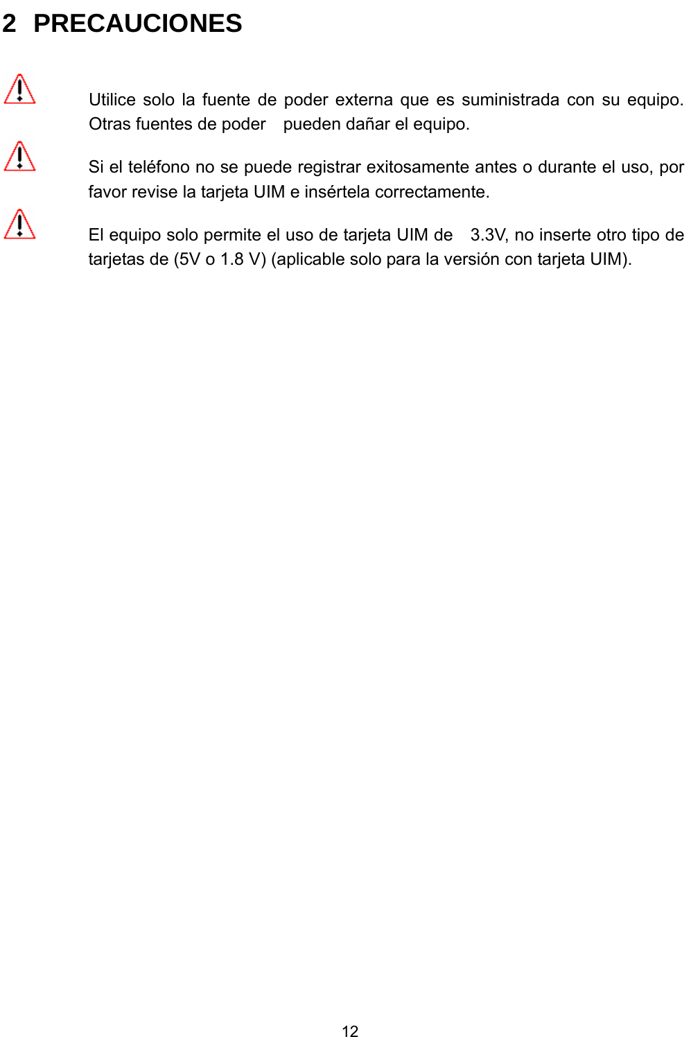           12 2 PRECAUCIONES    Utilice solo la fuente de poder externa que es suministrada con su equipo. Otras fuentes de poder    pueden dañar el equipo.   Si el teléfono no se puede registrar exitosamente antes o durante el uso, por favor revise la tarjeta UIM e insértela correctamente.   El equipo solo permite el uso de tarjeta UIM de    3.3V, no inserte otro tipo de tarjetas de (5V o 1.8 V) (aplicable solo para la versión con tarjeta UIM).    