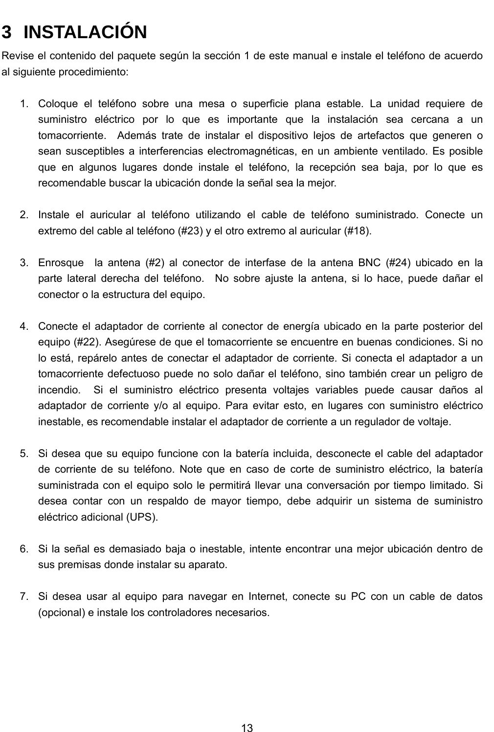           13  3 INSTALACIÓN Revise el contenido del paquete según la sección 1 de este manual e instale el teléfono de acuerdo al siguiente procedimiento:  1.  Coloque el teléfono sobre una mesa o superficie plana estable. La unidad requiere de suministro eléctrico por lo que es importante que la instalación sea cercana a un tomacorriente.  Además trate de instalar el dispositivo lejos de artefactos que generen o sean susceptibles a interferencias electromagnéticas, en un ambiente ventilado. Es posible que en algunos lugares donde instale el teléfono, la recepción sea baja, por lo que es recomendable buscar la ubicación donde la señal sea la mejor.  2.  Instale el auricular al teléfono utilizando el cable de teléfono suministrado. Conecte un extremo del cable al teléfono (#23) y el otro extremo al auricular (#18).  3.  Enrosque  la antena (#2) al conector de interfase de la antena BNC (#24) ubicado en la parte lateral derecha del teléfono.  No sobre ajuste la antena, si lo hace, puede dañar el conector o la estructura del equipo.  4.  Conecte el adaptador de corriente al conector de energía ubicado en la parte posterior del equipo (#22). Asegúrese de que el tomacorriente se encuentre en buenas condiciones. Si no lo está, repárelo antes de conectar el adaptador de corriente. Si conecta el adaptador a un tomacorriente defectuoso puede no solo dañar el teléfono, sino también crear un peligro de incendio.  Si el suministro eléctrico presenta voltajes variables puede causar daños al adaptador de corriente y/o al equipo. Para evitar esto, en lugares con suministro eléctrico inestable, es recomendable instalar el adaptador de corriente a un regulador de voltaje.      5.  Si desea que su equipo funcione con la batería incluida, desconecte el cable del adaptador de corriente de su teléfono. Note que en caso de corte de suministro eléctrico, la batería suministrada con el equipo solo le permitirá llevar una conversación por tiempo limitado. Si desea contar con un respaldo de mayor tiempo, debe adquirir un sistema de suministro eléctrico adicional (UPS).  6.  Si la señal es demasiado baja o inestable, intente encontrar una mejor ubicación dentro de sus premisas donde instalar su aparato.  7.  Si desea usar al equipo para navegar en Internet, conecte su PC con un cable de datos (opcional) e instale los controladores necesarios.    