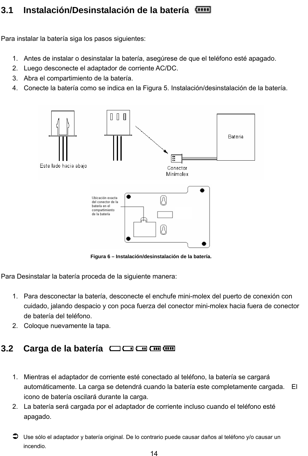           14 3.1  Instalación/Desinstalación de la batería      Para instalar la batería siga los pasos siguientes:  1.  Antes de instalar o desinstalar la batería, asegúrese de que el teléfono esté apagado. 2.  Luego desconecte el adaptador de corriente AC/DC. 3.  Abra el compartimiento de la batería. 4.  Conecte la batería como se indica en la Figura 5. Instalación/desinstalación de la batería.    Figura 6 – Instalación/desinstalación de la batería.  Para Desinstalar la batería proceda de la siguiente manera:  1.  Para desconectar la batería, desconecte el enchufe mini-molex del puerto de conexión con cuidado, jalando despacio y con poca fuerza del conector mini-molex hacia fuera de conector de batería del teléfono.   2.  Coloque nuevamente la tapa. 3.2  Carga de la batería          1.  Mientras el adaptador de corriente esté conectado al teléfono, la batería se cargará automáticamente. La carga se detendrá cuando la batería este completamente cargada.    El icono de batería oscilará durante la carga. 2.  La batería será cargada por el adaptador de corriente incluso cuando el teléfono esté apagado.   Â Use sólo el adaptador y batería original. De lo contrario puede causar daños al teléfono y/o causar un incendio. 