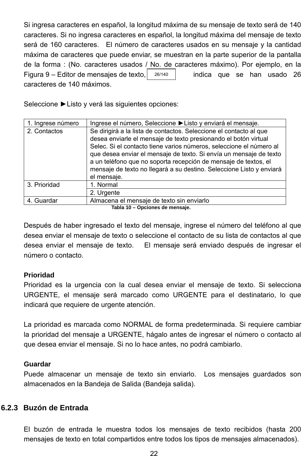           22   Si ingresa caracteres en español, la longitud máxima de su mensaje de texto será de 140 caracteres. Si no ingresa caracteres en español, la longitud máxima del mensaje de texto será de 160 caracteres.   El número de caracteres usados en su mensaje y la cantidad máxima de caracteres que puede enviar, se muestran en la parte superior de la pantalla   de la forma : (No. caracteres usados / No. de caracteres máximo). Por ejemplo, en la Figura 9 – Editor de mensajes de texto,              indica  que  se  han  usado  26 caracteres de 140 máximos.  Seleccione ►Listo y verá las siguientes opciones:  1. Ingrese número  Ingrese el número, Seleccione ►Listo y enviará el mensaje. 2. Contactos  Se dirigirá a la lista de contactos. Seleccione el contacto al que desea enviarle el mensaje de texto presionando el botón virtual Selec. Si el contacto tiene varios números, seleccione el número al que desea enviar el mensaje de texto. Si envía un mensaje de texto a un teléfono que no soporta recepción de mensaje de textos, el mensaje de texto no llegará a su destino. Seleccione Listo y enviará el mensaje.  1. Normal 3. Prioridad 2. Urgente 4. Guardar  Almacena el mensaje de texto sin enviarlo Tabla 10 – Opciones de mensaje.  Después de haber ingresado el texto del mensaje, ingrese el número del teléfono al que desea enviar el mensaje de texto o seleccione el contacto de su lista de contactos al que desea enviar el mensaje de texto.   El mensaje será enviado después de ingresar el número o contacto.  Prioridad Prioridad es la urgencia con la cual desea enviar el mensaje de texto. Si selecciona URGENTE, el mensaje será marcado como URGENTE para el destinatario, lo que indicará que requiere de urgente atención.  La prioridad es marcada como NORMAL de forma predeterminada. Si requiere cambiar la prioridad del mensaje a URGENTE, hágalo antes de ingresar el número o contacto al que desea enviar el mensaje. Si no lo hace antes, no podrá cambiarlo.  Guardar Puede almacenar un mensaje de texto sin enviarlo.  Los mensajes guardados son almacenados en la Bandeja de Salida (Bandeja salida).  6.2.3  Buzón de Entrada  El buzón de entrada le muestra todos los mensajes de texto recibidos (hasta 200 mensajes de texto en total compartidos entre todos los tipos de mensajes almacenados).   26/140 