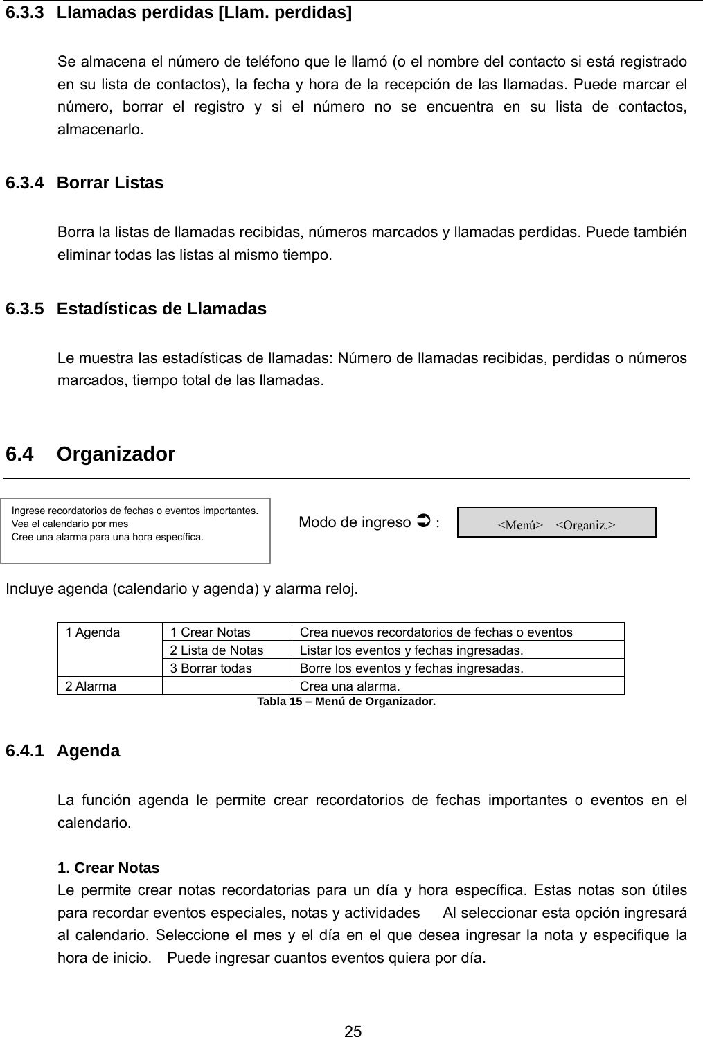           25 6.3.3  Llamadas perdidas [Llam. perdidas]  Se almacena el número de teléfono que le llamó (o el nombre del contacto si está registrado en su lista de contactos), la fecha y hora de la recepción de las llamadas. Puede marcar el número, borrar el registro y si el número no se encuentra en su lista de contactos, almacenarlo.   6.3.4 Borrar Listas  Borra la listas de llamadas recibidas, números marcados y llamadas perdidas. Puede también eliminar todas las listas al mismo tiempo.    6.3.5  Estadísticas de Llamadas   Le muestra las estadísticas de llamadas: Número de llamadas recibidas, perdidas o números marcados, tiempo total de las llamadas.  6.4 Organizador        Modo de ingreso Â :   Incluye agenda (calendario y agenda) y alarma reloj.    1 Crear Notas  Crea nuevos recordatorios de fechas o eventos 2 Lista de Notas  Listar los eventos y fechas ingresadas. 1 Agenda 3 Borrar todas  Borre los eventos y fechas ingresadas. 2 Alarma    Crea una alarma. Tabla 15 – Menú de Organizador.  6.4.1 Agenda  La función agenda le permite crear recordatorios de fechas importantes o eventos en el calendario.  1. Crear Notas Le permite crear notas recordatorias para un día y hora específica. Estas notas son útiles para recordar eventos especiales, notas y actividades   Al seleccionar esta opción ingresará al calendario. Seleccione el mes y el día en el que desea ingresar la nota y especifique la hora de inicio.    Puede ingresar cuantos eventos quiera por día.     Ingrese recordatorios de fechas o eventos importantes.   Vea el calendario por mes   Cree una alarma para una hora específica.  &lt;Menú&gt;  &lt;Organiz.&gt; 