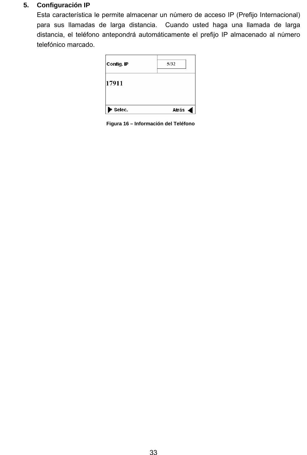           33 5. Configuración IP Esta característica le permite almacenar un número de acceso IP (Prefijo Internacional) para sus llamadas de larga distancia.  Cuando usted haga una llamada de larga distancia, el teléfono antepondrá automáticamente el prefijo IP almacenado al número telefónico marcado.  Figura 16 – Información del Teléfono                                