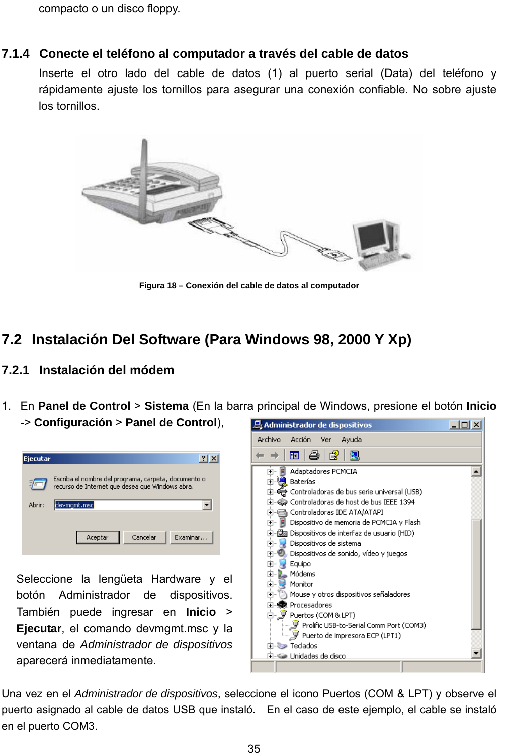           35 compacto o un disco floppy.  7.1.4  Conecte el teléfono al computador a través del cable de datos Inserte el otro lado del cable de datos (1) al puerto serial (Data) del teléfono y rápidamente ajuste los tornillos para asegurar una conexión confiable. No sobre ajuste los tornillos.   Figura 18 – Conexión del cable de datos al computador  7.2  Instalación Del Software (Para Windows 98, 2000 Y Xp) 7.2.1  Instalación del módem    1. En Panel de Control &gt; Sistema (En la barra principal de Windows, presione el botón Inicio -&gt; Configuración &gt; Panel de Control),    Seleccione la lengüeta Hardware y el botón Administrador de dispositivos.  También puede ingresar en Inicio &gt; Ejecutar, el comando devmgmt.msc y la ventana de Administrador de dispositivos aparecerá inmediatamente.  Una vez en el Administrador de dispositivos, seleccione el icono Puertos (COM &amp; LPT) y observe el puerto asignado al cable de datos USB que instaló.    En el caso de este ejemplo, el cable se instaló en el puerto COM3. 