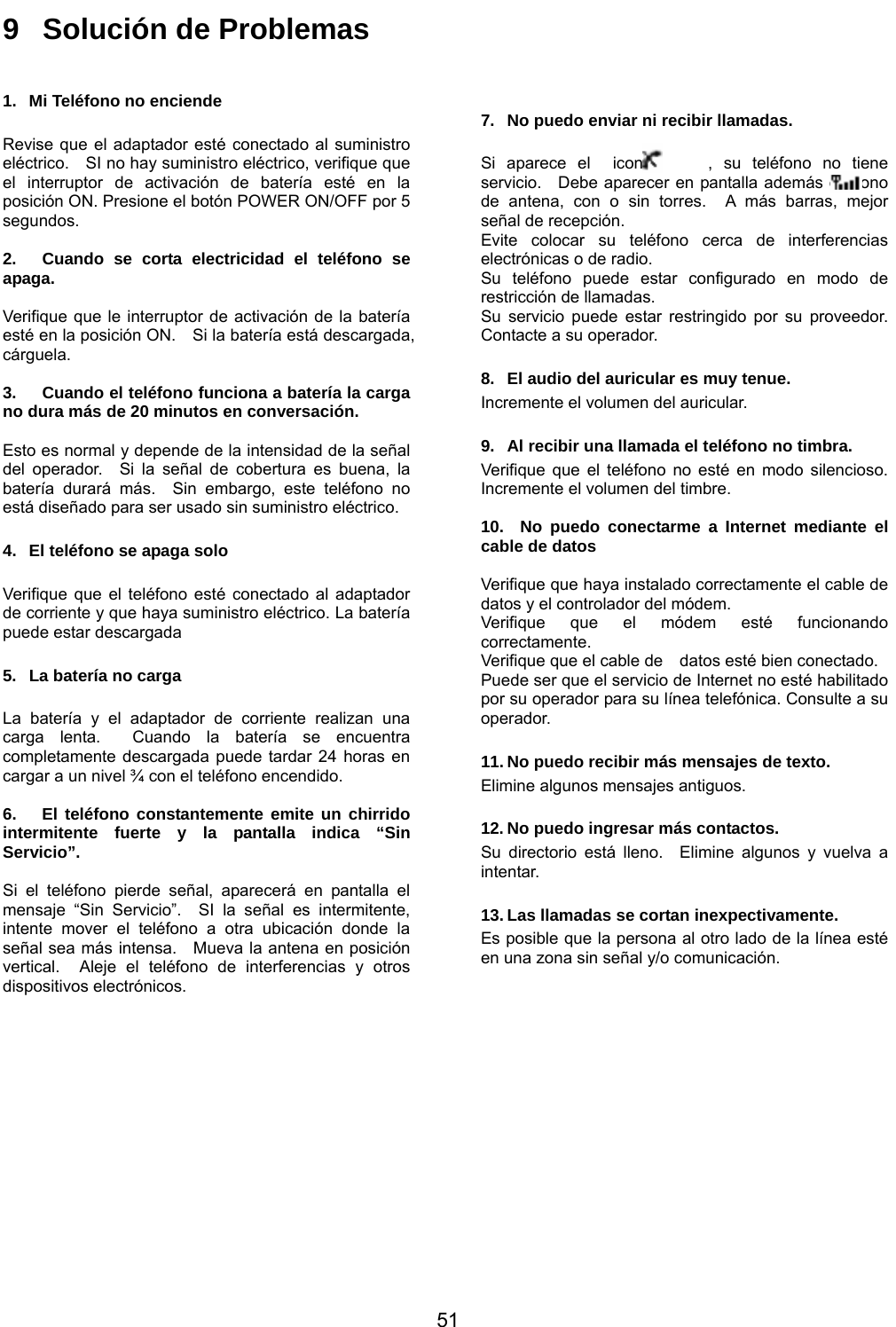           51 9  Solución de Problemas  1.  Mi Teléfono no enciende  Revise que el adaptador esté conectado al suministro eléctrico.    SI no hay suministro eléctrico, verifique que el interruptor de activación de batería esté en la posición ON. Presione el botón POWER ON/OFF por 5 segundos.  2.  Cuando se corta electricidad el teléfono se apaga.  Verifique que le interruptor de activación de la batería esté en la posición ON.    Si la batería está descargada, cárguela.  3.  Cuando el teléfono funciona a batería la carga no dura más de 20 minutos en conversación.  Esto es normal y depende de la intensidad de la señal del operador.  Si la señal de cobertura es buena, la batería durará más.  Sin embargo, este teléfono no está diseñado para ser usado sin suministro eléctrico.  4.  El teléfono se apaga solo  Verifique que el teléfono esté conectado al adaptador de corriente y que haya suministro eléctrico. La batería puede estar descargada  5.  La batería no carga  La batería y el adaptador de corriente realizan una carga lenta.  Cuando la batería se encuentra completamente descargada puede tardar 24 horas en cargar a un nivel ¾ con el teléfono encendido.  6.  El teléfono constantemente emite un chirrido intermitente fuerte y la pantalla indica “Sin Servicio”.  Si el teléfono pierde señal, aparecerá en pantalla el mensaje “Sin Servicio”.  SI la señal es intermitente, intente mover el teléfono a otra ubicación donde la señal sea más intensa.    Mueva la antena en posición vertical.  Aleje el teléfono de interferencias y otros dispositivos electrónicos.  7.  No puedo enviar ni recibir llamadas.   Si aparece el  icono     , su teléfono no tiene servicio.  Debe aparecer en pantalla además el icono     de antena, con o sin torres.  A más barras, mejor señal de recepción.     Evite colocar su teléfono cerca de interferencias electrónicas o de radio.     Su teléfono puede estar configurado en modo de restricción de llamadas.   Su servicio puede estar restringido por su proveedor.  Contacte a su operador.  8.  El audio del auricular es muy tenue. Incremente el volumen del auricular.  9.  Al recibir una llamada el teléfono no timbra. Verifique que el teléfono no esté en modo silencioso.  Incremente el volumen del timbre.  10.  No puedo conectarme a Internet mediante el cable de datos  Verifique que haya instalado correctamente el cable de datos y el controlador del módem. Verifique que el módem esté funcionando correctamente. Verifique que el cable de    datos esté bien conectado. Puede ser que el servicio de Internet no esté habilitado por su operador para su línea telefónica. Consulte a su operador.  11. No puedo recibir más mensajes de texto. Elimine algunos mensajes antiguos.  12. No puedo ingresar más contactos. Su directorio está lleno.  Elimine algunos y vuelva a intentar.  13. Las llamadas se cortan inexpectivamente. Es posible que la persona al otro lado de la línea esté en una zona sin señal y/o comunicación.          