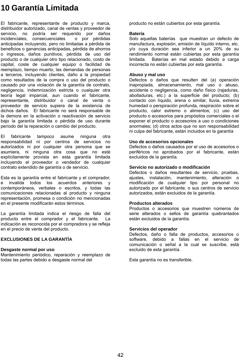           42 10 Garantía Limitada  El fabricante, representante de producto y marca, distribuidor autorizado, canal de ventas y proveedor de servicio, no podría ser requerido por daños incidenciales, consecuenciales  o por pérdidas anticipadas incluyendo, pero no limitadas a pérdida de beneficios o ganancias anticipadas, pérdida de ahorros o ingresos, daños punitivos, pérdida de uso del producto o de cualquier otro tipo relacionado, costo de capital, coste de cualquier equipo o facilidad de reemplazo, tiempo muerto, las demandas de personas a terceros, incluyendo clientes, daño a la propiedad como resultados de la compra o uso del producto o causado por una violación de la garantía de contrato, negligencia, indemnización estricta o cualquier otra teoría legal imparcial, aun cuando el fabricante, representante, distribuidor o canal de venta o proveedor de servicio supiera de la existencia de dichos daños.  El fabricante no será responsable de la demora en la activación o reactivación de servicio bajo la garantía limitada o pérdida de uso durante período del la reparación o cambio del producto.  El fabricante tampoco asume ninguna otra responsabilidad ni por centros de servicios no autorizados ni por cualquier otra persona que se asumiera, ni ninguna otra cosa que no esté explícitamente provista en esta garantía limitada incluyendo el proveedor o vendedor de cualquier contrato extendido de garantía o de servicio.  Esta es la garantía entre el fabricante y el comprador, e invalida todos los acuerdos anteriores y contemporáneos, verbales o escritos, y todas las comunicaciones relacionadas al producto y ninguna representación, promesa o condición no mencionadas en el presente modificarán estos términos.  La garantía limitada indica el riesgo de falla del producto entre el comprador y el fabricante.  La indicación es reconocida por el compradora y se refleja en el precio de venta del producto.  EXCLUSIONES DE LA GARANTÍA  Desgaste normal por uso Mantenimiento periódico, reparación y reemplazo de todas las partes debido a desgaste normal del                    producto no están cubiertos por esta garantía.  Batería Solo aquellas baterías  que muestran un defecto de manufactura, explosión, emisión de líquido interno, etc. y/o cuya duración sea inferior a un 20% de su rendimiento normal están cubiertas por esta garantía limitada.  Baterías en mal estado debido a carga incorrecta no están cubiertas por esta garantía.  Abuso y mal uso Defectos o daños que resulten del (a) operación inapropiada, almacenamiento, mal uso o abuso, accidente o negligencia, como daño físico (rajaduras, abolladuras, etc.) a la superficie del producto; (b) contacto con líquido, arena o similar, lluvia, extrema humedad o perspiración profunda, respiración sobre el producto, calor extremo o alimentos; (c) uso del producto o accesorios para propósitos comerciales o el exponer el producto o accesorios a uso o condiciones anormales; (d) otros actos que no son responsabilidad ni culpa del fabricante, están incluidos en la garantía  Uso de accesorios opcionales Defectos o daños causados por el uso de accesorios o periféricos no aprobados por el fabricante, están excluidos de la garantía.  Servicio no autorizado o modificación Defectos o daños resultantes de servicio, pruebas, ajustes, instalación, mantenimiento, alteración o modificación de cualquier tipo por personal no autorizado por el fabricante, o sus centros de servicio autorizados, están excluidos de la garantía.  Productos alterados Productos o accesorios que muestren números de serie alterados o sellos de garantía quebrantados están excluidos de la garantía.  Servicios del operador Defectos, daño o falla de productos, accesorios o software, debido a fallas en el servicio de comunicación o señal a la cual se suscribe, está excluido de esta garantía.  Esta garantía no es transferible. 