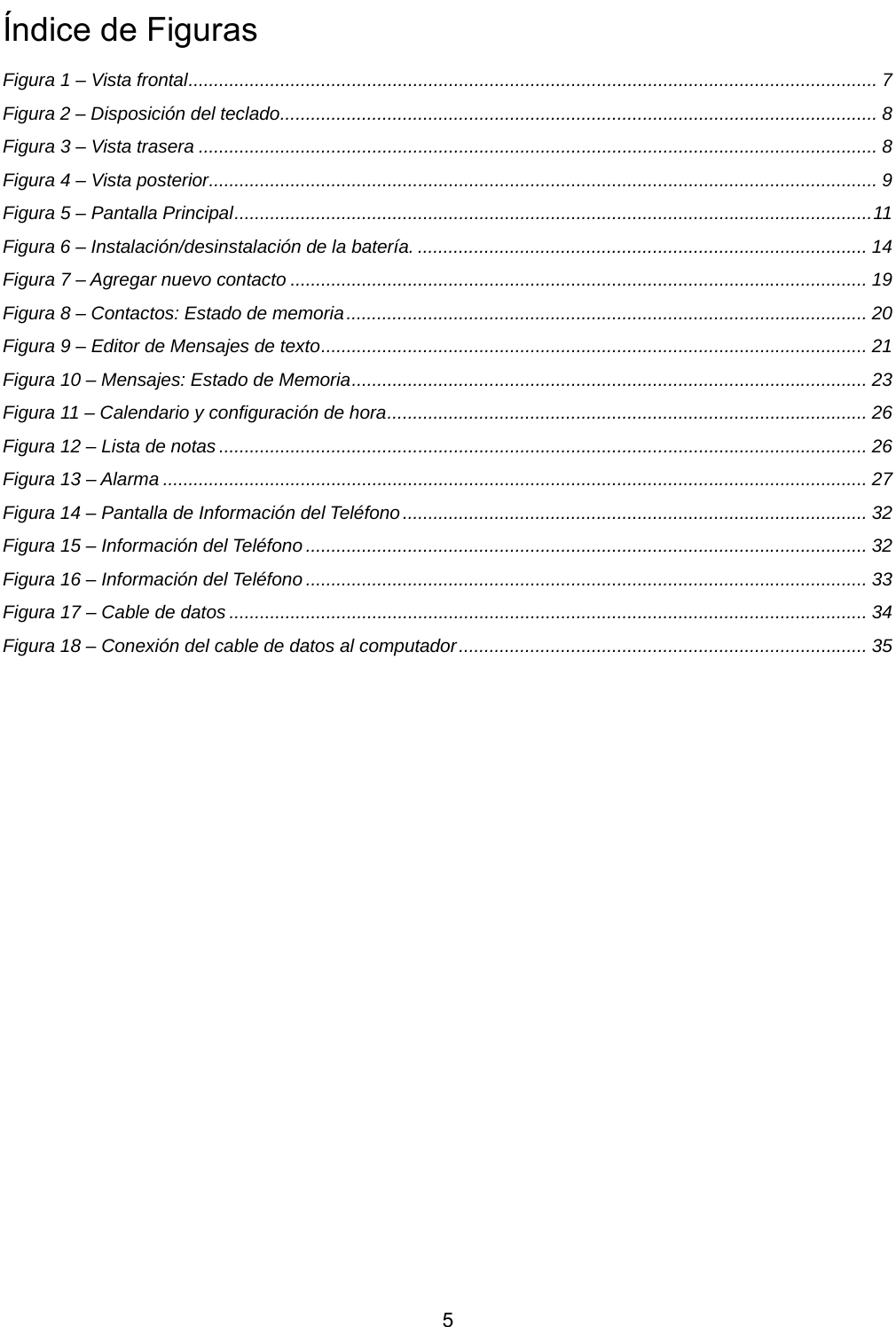           5 Índice de Figuras Figura 1 – Vista frontal....................................................................................................................................... 7 Figura 2 – Disposición del teclado..................................................................................................................... 8 Figura 3 – Vista trasera ..................................................................................................................................... 8 Figura 4 – Vista posterior................................................................................................................................... 9 Figura 5 – Pantalla Principal.............................................................................................................................11 Figura 6 – Instalación/desinstalación de la batería. ........................................................................................ 14 Figura 7 – Agregar nuevo contacto ................................................................................................................. 19 Figura 8 – Contactos: Estado de memoria...................................................................................................... 20 Figura 9 – Editor de Mensajes de texto........................................................................................................... 21 Figura 10 – Mensajes: Estado de Memoria..................................................................................................... 23 Figura 11 – Calendario y configuración de hora.............................................................................................. 26 Figura 12 – Lista de notas ............................................................................................................................... 26 Figura 13 – Alarma .......................................................................................................................................... 27 Figura 14 – Pantalla de Información del Teléfono ........................................................................................... 32 Figura 15 – Información del Teléfono .............................................................................................................. 32 Figura 16 – Información del Teléfono .............................................................................................................. 33 Figura 17 – Cable de datos ............................................................................................................................. 34 Figura 18 – Conexión del cable de datos al computador................................................................................ 35      