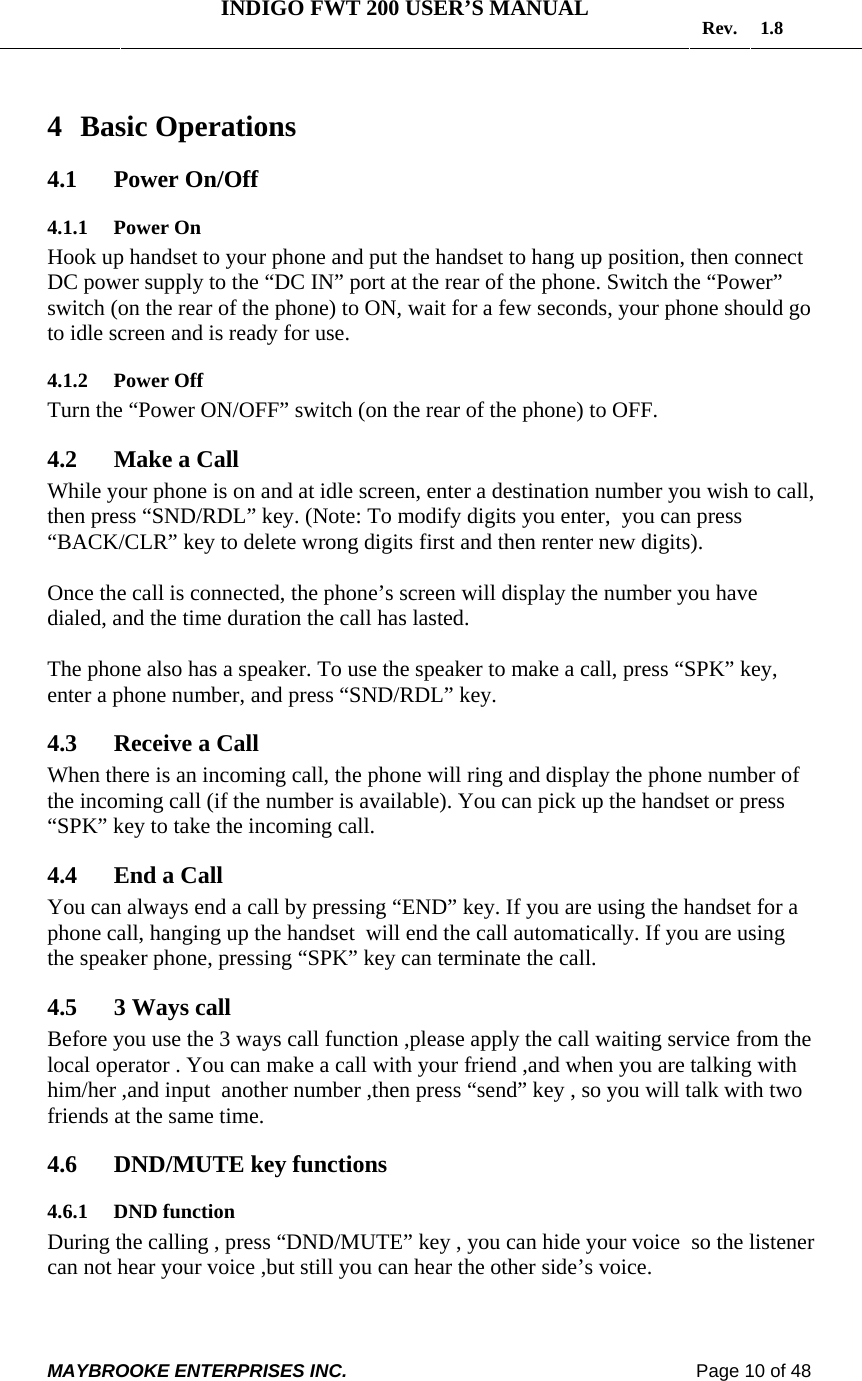   INDIGO FWT 200 USER’S MANUAL  Rev. 1.8  MAYBROOKE ENTERPRISES INC.                                                                    Page 10 of 48  4 Basic Operations 4.1 Power On/Off  4.1.1 Power On Hook up handset to your phone and put the handset to hang up position, then connect DC power supply to the “DC IN” port at the rear of the phone. Switch the “Power” switch (on the rear of the phone) to ON, wait for a few seconds, your phone should go to idle screen and is ready for use. 4.1.2 Power Off Turn the “Power ON/OFF” switch (on the rear of the phone) to OFF. 4.2 Make a Call  While your phone is on and at idle screen, enter a destination number you wish to call, then press “SND/RDL” key. (Note: To modify digits you enter,  you can press “BACK/CLR” key to delete wrong digits first and then renter new digits).   Once the call is connected, the phone’s screen will display the number you have dialed, and the time duration the call has lasted.  The phone also has a speaker. To use the speaker to make a call, press “SPK” key, enter a phone number, and press “SND/RDL” key.  4.3 Receive a Call  When there is an incoming call, the phone will ring and display the phone number of the incoming call (if the number is available). You can pick up the handset or press “SPK” key to take the incoming call.   4.4 End a Call You can always end a call by pressing “END” key. If you are using the handset for a phone call, hanging up the handset  will end the call automatically. If you are using the speaker phone, pressing “SPK” key can terminate the call.  4.5 3 Ways call Before you use the 3 ways call function ,please apply the call waiting service from the local operator . You can make a call with your friend ,and when you are talking with him/her ,and input  another number ,then press “send” key , so you will talk with two friends at the same time. 4.6 DND/MUTE key functions 4.6.1 DND function  During the calling , press “DND/MUTE” key , you can hide your voice  so the listener can not hear your voice ,but still you can hear the other side’s voice. 