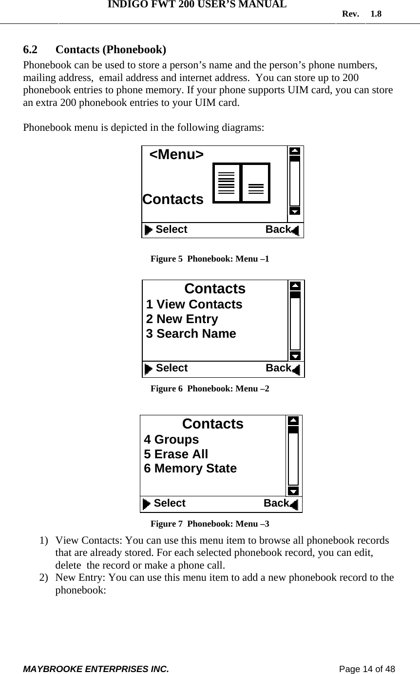   INDIGO FWT 200 USER’S MANUAL  Rev. 1.8  MAYBROOKE ENTERPRISES INC.                                                                    Page 14 of 48  6.2 Contacts (Phonebook) Phonebook can be used to store a person’s name and the person’s phone numbers, mailing address,  email address and internet address.  You can store up to 200 phonebook entries to phone memory. If your phone supports UIM card, you can store an extra 200 phonebook entries to your UIM card.  Phonebook menu is depicted in the following diagrams:    Figure 5  Phonebook: Menu –1   Figure 6  Phonebook: Menu –2   Figure 7  Phonebook: Menu –3 1) View Contacts: You can use this menu item to browse all phonebook records that are already stored. For each selected phonebook record, you can edit, delete  the record or make a phone call. 2) New Entry: You can use this menu item to add a new phonebook record to the phonebook:   Contacts 1 View Contacts  2 New Entry  3 Search Name    Select                          Back &lt;Menu&gt; Contacts       Select                          Back Contacts 4 Groups  5 Erase All  6 Memory State      Select                          Back 