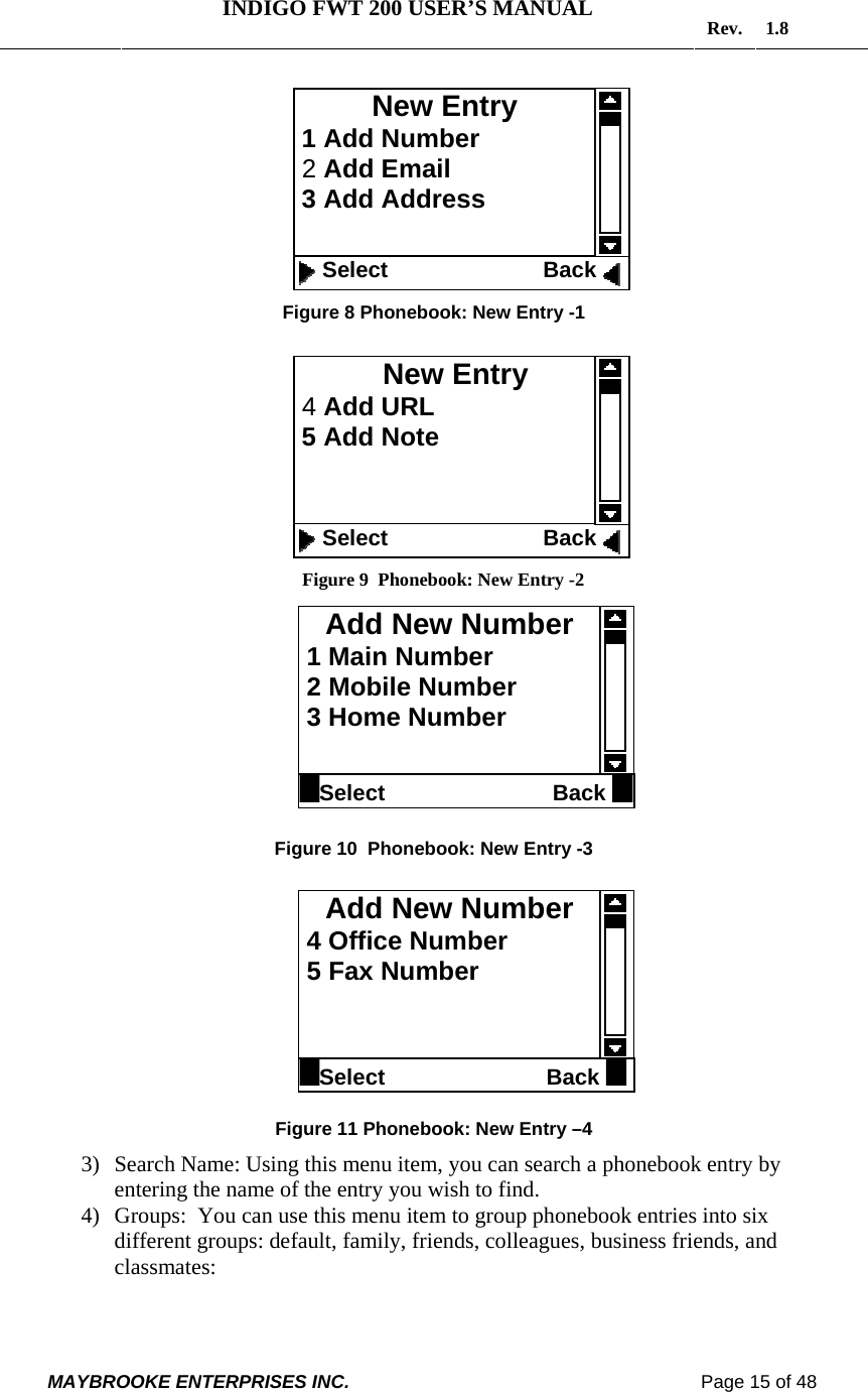   INDIGO FWT 200 USER’S MANUAL  Rev. 1.8  MAYBROOKE ENTERPRISES INC.                                                                    Page 15 of 48   Figure 8 Phonebook: New Entry -1           Figure 9  Phonebook: New Entry -2           Figure 10  Phonebook: New Entry -3           Figure 11 Phonebook: New Entry –4 3) Search Name: Using this menu item, you can search a phonebook entry by entering the name of the entry you wish to find. 4) Groups:  You can use this menu item to group phonebook entries into six different groups: default, family, friends, colleagues, business friends, and classmates:  New Entry  1 Add Number  2 Add Email  3 Add Address    Select                         Back New Entry          4 Add URL  5 Add Note    Select                         Back Add New Number  1 Main Number  2 Mobile Number  3 Home Number  Select                           Back Add New Number  4 Office Number  5 Fax Number   Select                          Back 