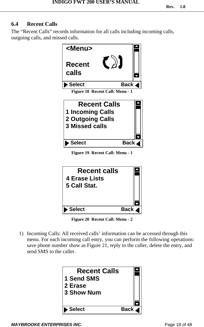   INDIGO FWT 200 USER’S MANUAL  Rev. 1.8  MAYBROOKE ENTERPRISES INC.                                                                    Page 18 of 48  6.4 Recent Calls The “Recent Calls” records information for all calls including incoming calls, outgoing calls, and missed calls.           Figure 18  Recent Call: Menu - 1   Figure 19  Recent Call: Menu - 1   Figure 20  Recent Call: Menu - 2  1) Incoming Calls: All received calls’ information can be accessed through this menu. For each incoming call entry, you can perform the following operations: save phone number show as Figure 21, reply to the caller, delete the entry, and send SMS to the caller.    Recent Calls  1 Send SMS  2 Erase  3 Show Num    Select                         Back Recent calls   4 Erase Lists 5 Call Stat.      Select                         Back Recent Calls  1 Incoming Calls   2 Outgoing Calls  3 Missed calls     Select                         Back &lt;Menu&gt;  Recent  calls    Select                         Back    