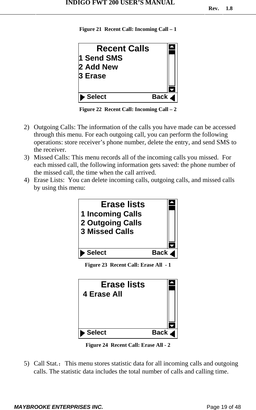   INDIGO FWT 200 USER’S MANUAL  Rev. 1.8  MAYBROOKE ENTERPRISES INC.                                                                    Page 19 of 48  Figure 21  Recent Call: Incoming Call – 1   Figure 22  Recent Call: Incoming Call – 2  2) Outgoing Calls: The information of the calls you have made can be accessed through this menu. For each outgoing call, you can perform the following operations: store receiver’s phone number, delete the entry, and send SMS to the receiver. 3) Missed Calls: This menu records all of the incoming calls you missed.  For each missed call, the following information gets saved: the phone number of the missed call, the time when the call arrived. 4) Erase Lists:  You can delete incoming calls, outgoing calls, and missed calls by using this menu:   Figure 23  Recent Call: Erase All  - 1   Figure 24  Recent Call: Erase All - 2  5) Call Stat.：This menu stores statistic data for all incoming calls and outgoing calls. The statistic data includes the total number of calls and calling time. Erase lists   4 Erase All      Select                         Back Erase lists  1 Incoming Calls  2 Outgoing Calls  3 Missed Calls    Select                         Back Recent Calls 1 Send SMS 2 Add New 3 Erase    Select                         Back 