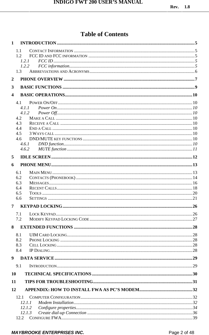   INDIGO FWT 200 USER’S MANUAL  Rev. 1.8  MAYBROOKE ENTERPRISES INC.                                                                    Page 2 of 48   Table of Contents 1 INTRODUCTION..........................................................................................................................5 1.1 CONTACT INFORMATION ...........................................................................................................5 1.2 FCC ID AND FCC INFORMATION ..............................................................................................5 1.2.1 FCC ID.............................................................................................................................5 1.2.2 FCC information...............................................................................................................5 1.3 ABBREVIATIONS AND ACRONYMS.............................................................................................6 2 PHONE OVERVIEW ....................................................................................................................7 3 BASIC FUNCTIONS .....................................................................................................................9 4 BASIC OPERATIONS.................................................................................................................10 4.1 POWER ON/OFF .......................................................................................................................10 4.1.1 Power On........................................................................................................................10 4.1.2 Power Off........................................................................................................................10 4.2 MAKE A CALL .........................................................................................................................10 4.3 RECEIVE A CALL .....................................................................................................................10 4.4 END A CALL ............................................................................................................................10 4.5 3 WAYS CALL..........................................................................................................................10 4.6 DND/MUTE KEY FUNCTIONS .................................................................................................10 4.6.1 DND function..................................................................................................................10 4.6.2 MUTE function...............................................................................................................11 5 IDLE SCREEN.............................................................................................................................12 6 PHONE MENU.............................................................................................................................13 6.1 MAIN MENU............................................................................................................................13 6.2 CONTACTS (PHONEBOOK) .......................................................................................................14 6.3 MESSAGES...............................................................................................................................16 6.4 RECENT CALLS........................................................................................................................18 6.5 TOOLS .....................................................................................................................................20 6.6 SETTINGS ................................................................................................................................21 7 KEYPAD LOCKING...................................................................................................................26 7.1 LOCK KEYPAD.........................................................................................................................26 7.2 MODIFY KEYPAD LOCKING CODE...........................................................................................27 8 EXTENDED FUNCTIONS .........................................................................................................28 8.1 UIM CARD LOCKING...............................................................................................................28 8.2 PHONE LOCKING .....................................................................................................................28 8.3 CELL LOCKING........................................................................................................................28 8.4 IP DIALING..............................................................................................................................28 9 DATA SERVICE..........................................................................................................................29 9.1 INTRODUCTION........................................................................................................................29 10 TECHNICAL SPECIFICATIONS.........................................................................................30 11 TIPS FOR TROUBLESHOOTING........................................................................................31 12 APPENDIX: HOW TO INSTALL FWA AS PC’S MODEM...............................................32 12.1 COMPUTER CONFIGURATION...................................................................................................32 12.1.1 Modem Installation.........................................................................................................32 12.1.2 Configure properties.......................................................................................................34 12.1.3 Create dial-up Connection .............................................................................................36 12.2 CONFIGURE FWA....................................................................................................................39 