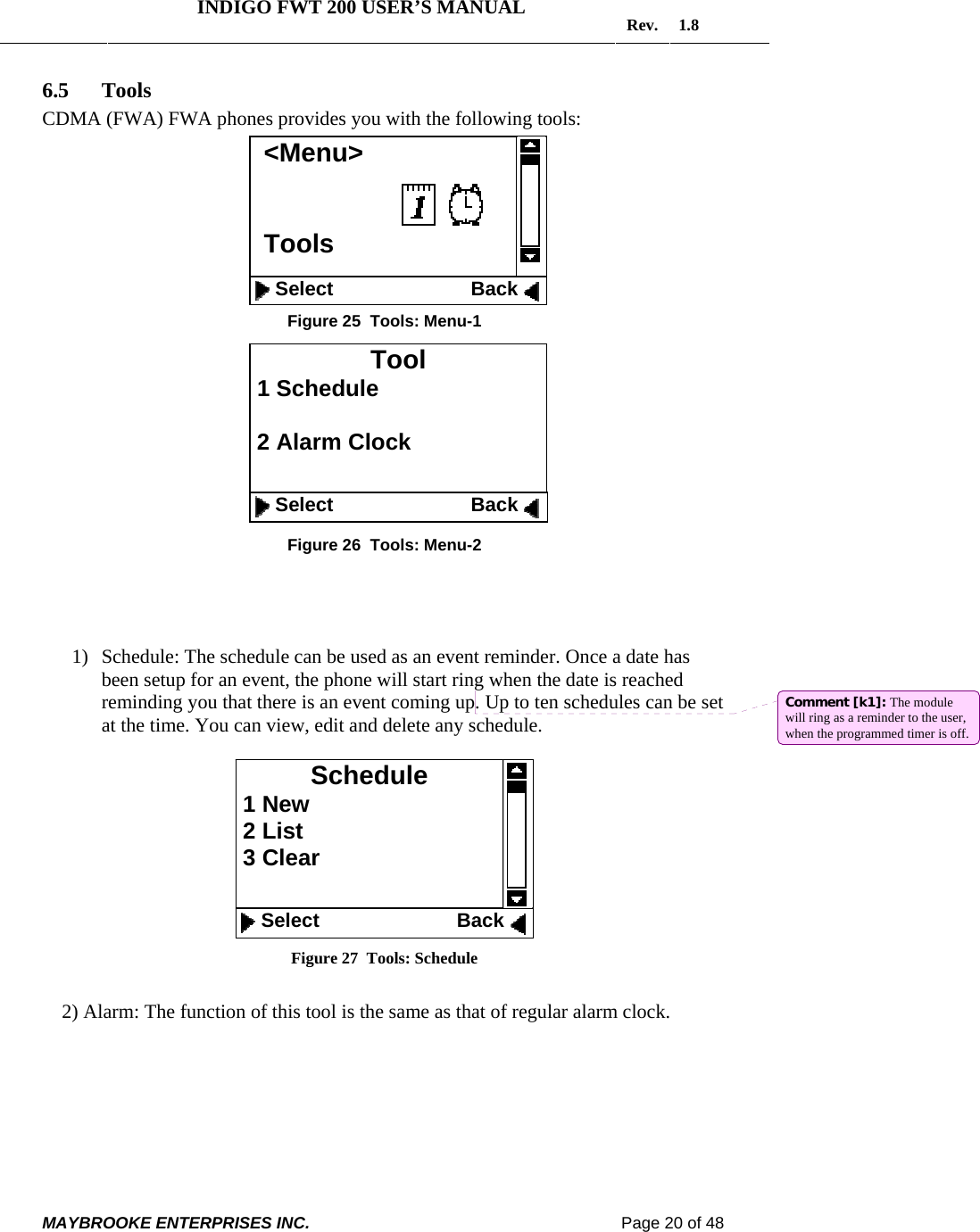   INDIGO FWT 200 USER’S MANUAL  Rev. 1.8  MAYBROOKE ENTERPRISES INC.                                                                    Page 20 of 48  6.5 Tools CDMA (FWA) FWA phones provides you with the following tools:         Figure 25  Tools: Menu-1          Figure 26  Tools: Menu-2     1) Schedule: The schedule can be used as an event reminder. Once a date has been setup for an event, the phone will start ring when the date is reached reminding you that there is an event coming up. Up to ten schedules can be set at the time. You can view, edit and delete any schedule.   Figure 27  Tools: Schedule      2) Alarm: The function of this tool is the same as that of regular alarm clock.  Schedule  1 New  2 List  3 Clear     Select                         Back &lt;Menu&gt;   Tools     Select                         Back   Tool  1 Schedule   2 Alarm Clock     Select                         Back Comment [k1]: The module will ring as a reminder to the user, when the programmed timer is off.