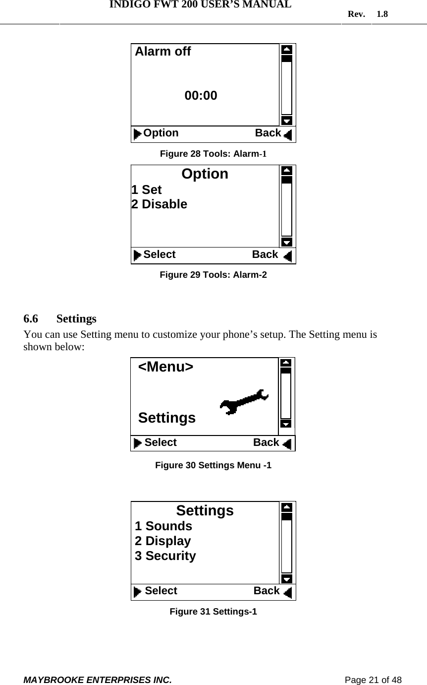   INDIGO FWT 200 USER’S MANUAL  Rev. 1.8  MAYBROOKE ENTERPRISES INC.                                                                    Page 21 of 48   Figure 28 Tools: Alarm-1   Figure 29 Tools: Alarm-2  6.6 Settings You can use Setting menu to customize your phone’s setup. The Setting menu is shown below:         Figure 30 Settings Menu -1    Figure 31 Settings-1  Settings  1 Sounds  2 Display  3 Security    Select                         Back  Alarm off                  00:00      Option                         Back  Option 1 Set 2 Disable               Select                         Back  &lt;Menu&gt;   Settings    Select                         Back  