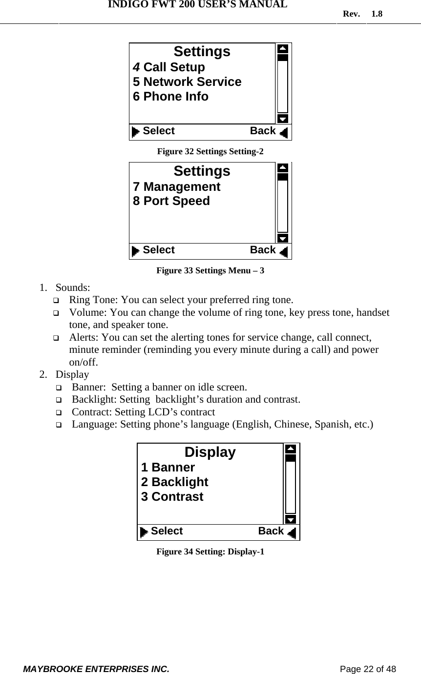   INDIGO FWT 200 USER’S MANUAL  Rev. 1.8  MAYBROOKE ENTERPRISES INC.                                                                    Page 22 of 48   Figure 32 Settings Setting-2  Figure 33 Settings Menu – 3 1. Sounds:   Ring Tone: You can select your preferred ring tone.  Volume: You can change the volume of ring tone, key press tone, handset tone, and speaker tone.   Alerts: You can set the alerting tones for service change, call connect, minute reminder (reminding you every minute during a call) and power on/off.  2. Display  Banner:  Setting a banner on idle screen.  Backlight: Setting  backlight’s duration and contrast.  Contract: Setting LCD’s contract  Language: Setting phone’s language (English, Chinese, Spanish, etc.)   Figure 34 Setting: Display-1 Display  1 Banner  2 Backlight  3 Contrast     Select                         Back Settings 7 Management  8 Port Speed     Select                         Back Settings  4 Call Setup  5 Network Service  6 Phone Info    Select                         Back 