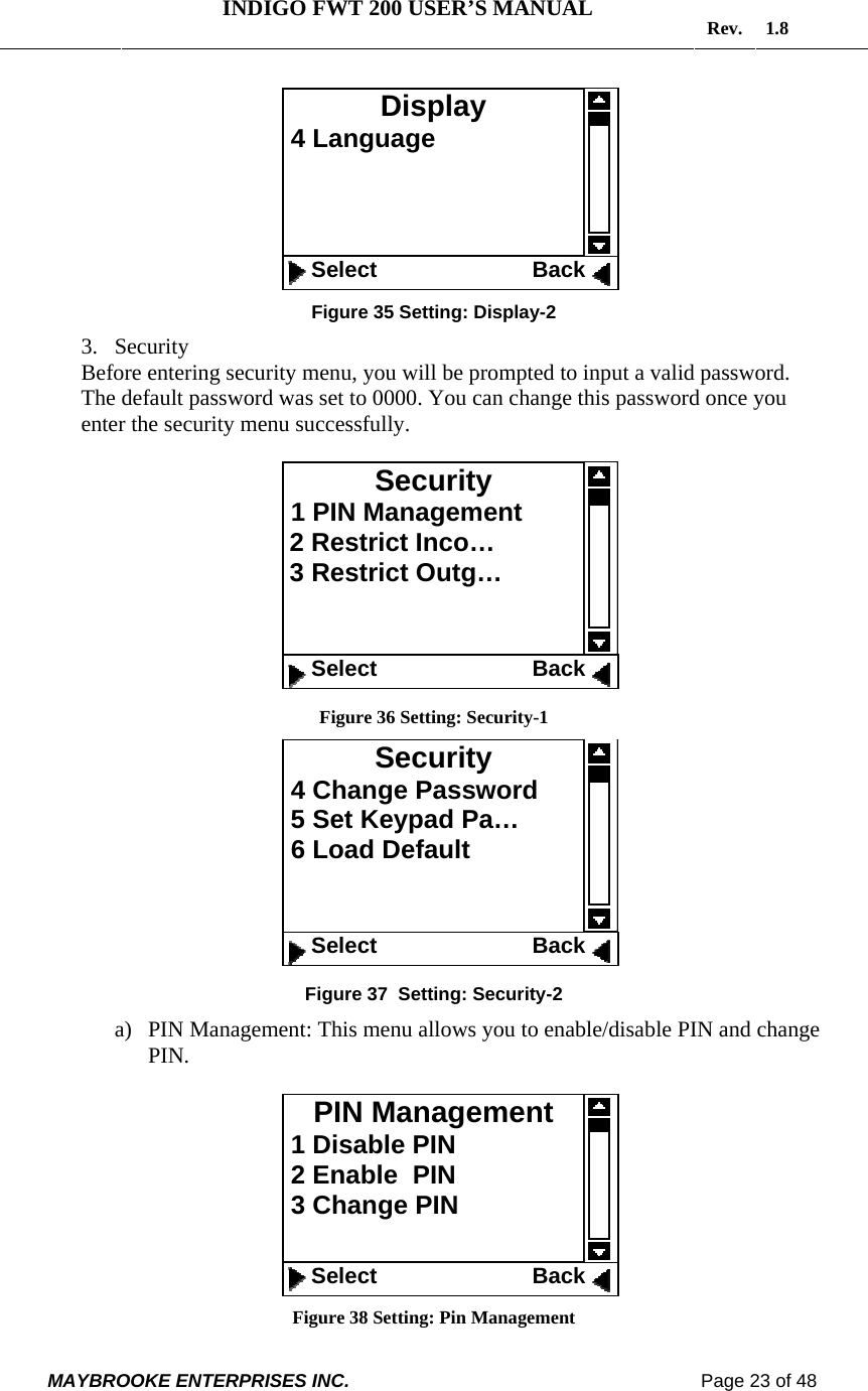   INDIGO FWT 200 USER’S MANUAL  Rev. 1.8  MAYBROOKE ENTERPRISES INC.                                                                    Page 23 of 48   Figure 35 Setting: Display-2 3. Security Before entering security menu, you will be prompted to input a valid password. The default password was set to 0000. You can change this password once you enter the security menu successfully.    Figure 36 Setting: Security-1   Figure 37  Setting: Security-2 a) PIN Management: This menu allows you to enable/disable PIN and change PIN.   Figure 38 Setting: Pin Management PIN Management  1 Disable PIN  2 Enable  PIN  3 Change PIN     Select                         Back Security  1 PIN Management  2 Restrict Inco…  3 Restrict Outg…      Select                         Back Display  4 Language       Select                         Back Security  4 Change Password  5 Set Keypad Pa…  6 Load Default      Select                         Back 