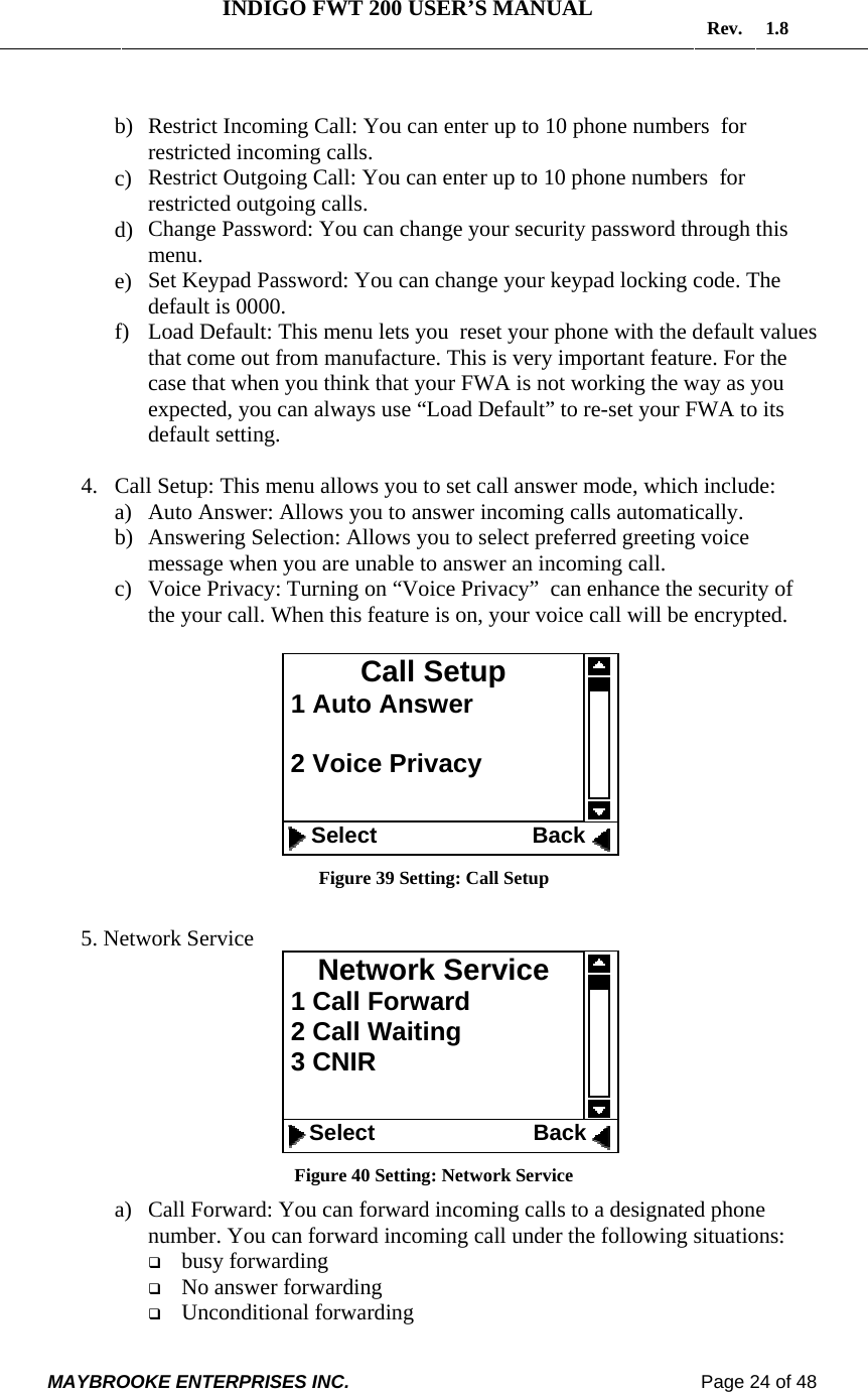   INDIGO FWT 200 USER’S MANUAL  Rev. 1.8  MAYBROOKE ENTERPRISES INC.                                                                    Page 24 of 48   b) Restrict Incoming Call: You can enter up to 10 phone numbers  for restricted incoming calls.  c) Restrict Outgoing Call: You can enter up to 10 phone numbers  for restricted outgoing calls.  d) Change Password: You can change your security password through this menu. e) Set Keypad Password: You can change your keypad locking code. The default is 0000. f) Load Default: This menu lets you  reset your phone with the default values that come out from manufacture. This is very important feature. For the case that when you think that your FWA is not working the way as you expected, you can always use “Load Default” to re-set your FWA to its default setting.  4. Call Setup: This menu allows you to set call answer mode, which include: a) Auto Answer: Allows you to answer incoming calls automatically. b) Answering Selection: Allows you to select preferred greeting voice message when you are unable to answer an incoming call. c) Voice Privacy: Turning on “Voice Privacy”  can enhance the security of  the your call. When this feature is on, your voice call will be encrypted.    Figure 39 Setting: Call Setup  5. Network Service  Figure 40 Setting: Network Service a) Call Forward: You can forward incoming calls to a designated phone number. You can forward incoming call under the following situations:  busy forwarding  No answer forwarding  Unconditional forwarding Network Service  1 Call Forward  2 Call Waiting  3 CNIR       Select                              Back   Call Setup  1 Auto Answer   2 Voice Privacy      Select                         Back 