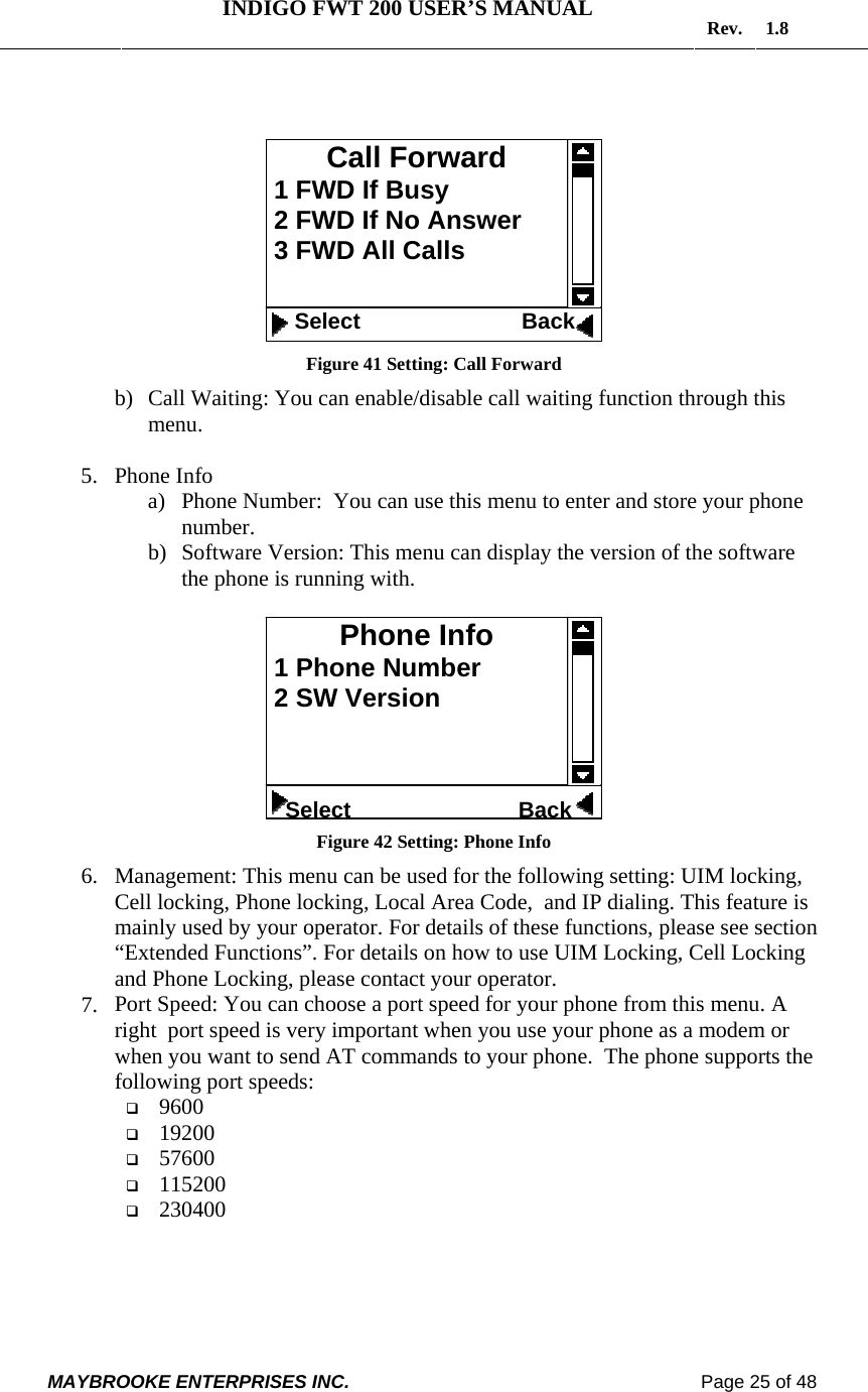   INDIGO FWT 200 USER’S MANUAL  Rev. 1.8  MAYBROOKE ENTERPRISES INC.                                                                    Page 25 of 48     Figure 41 Setting: Call Forward b) Call Waiting: You can enable/disable call waiting function through this menu.  5. Phone Info a) Phone Number:  You can use this menu to enter and store your phone number. b) Software Version: This menu can display the version of the software the phone is running with.   Figure 42 Setting: Phone Info 6. Management: This menu can be used for the following setting: UIM locking, Cell locking, Phone locking, Local Area Code,  and IP dialing. This feature is mainly used by your operator. For details of these functions, please see section “Extended Functions”. For details on how to use UIM Locking, Cell Locking and Phone Locking, please contact your operator. 7. Port Speed: You can choose a port speed for your phone from this menu. A right  port speed is very important when you use your phone as a modem or when you want to send AT commands to your phone.  The phone supports the following port speeds:  9600  19200  57600  115200  230400 Phone Info  1 Phone Number  2 SW Version      Select                           BackCall Forward  1 FWD If Busy  2 FWD If No Answer  3 FWD All Calls     Select                          Back 