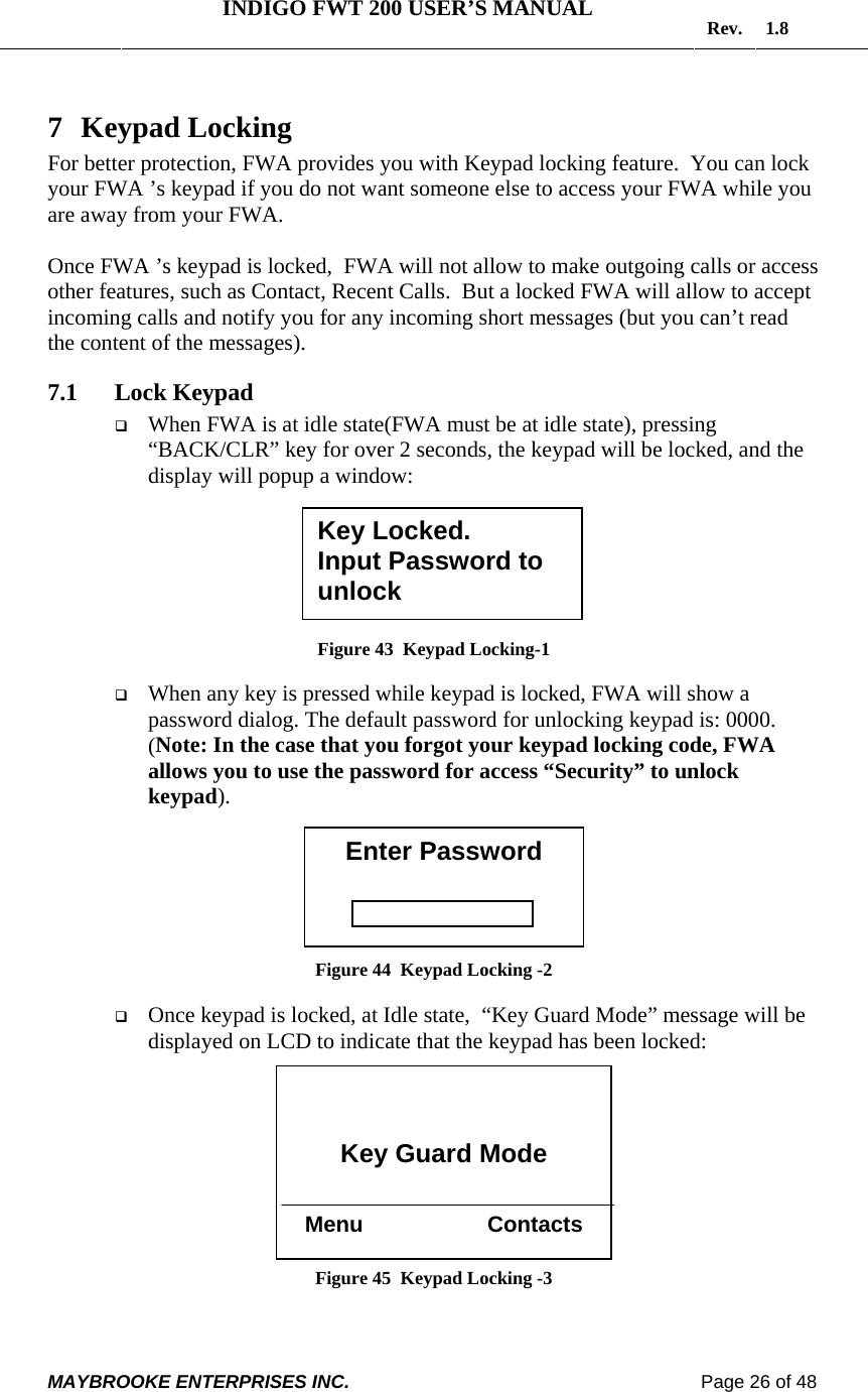   INDIGO FWT 200 USER’S MANUAL  Rev. 1.8  MAYBROOKE ENTERPRISES INC.                                                                    Page 26 of 48  7 Keypad Locking For better protection, FWA provides you with Keypad locking feature.  You can lock your FWA ’s keypad if you do not want someone else to access your FWA while you are away from your FWA.  Once FWA ’s keypad is locked,  FWA will not allow to make outgoing calls or access other features, such as Contact, Recent Calls.  But a locked FWA will allow to accept incoming calls and notify you for any incoming short messages (but you can’t read the content of the messages). 7.1 Lock Keypad  When FWA is at idle state(FWA must be at idle state), pressing “BACK/CLR” key for over 2 seconds, the keypad will be locked, and the display will popup a window:        Figure 43  Keypad Locking-1   When any key is pressed while keypad is locked, FWA will show a password dialog. The default password for unlocking keypad is: 0000. (Note: In the case that you forgot your keypad locking code, FWA allows you to use the password for access “Security” to unlock keypad).        Figure 44  Keypad Locking -2   Once keypad is locked, at Idle state,  “Key Guard Mode” message will be displayed on LCD to indicate that the keypad has been locked:           Figure 45  Keypad Locking -3  Key Locked. Input Password to unlock Enter Password    Key Guard Mode   Menu                    Contacts 