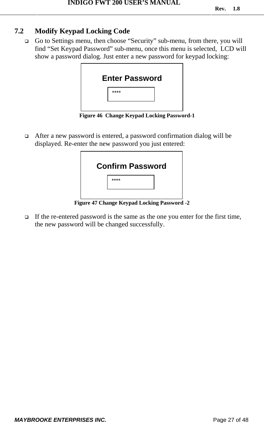   INDIGO FWT 200 USER’S MANUAL  Rev. 1.8  MAYBROOKE ENTERPRISES INC.                                                                    Page 27 of 48  7.2 Modify Keypad Locking Code  Go to Settings menu, then choose “Security” sub-menu, from there, you will find “Set Keypad Password” sub-menu, once this menu is selected,  LCD will show a password dialog. Just enter a new password for keypad locking:         Figure 46  Change Keypad Locking Password-1    After a new password is entered, a password confirmation dialog will be displayed. Re-enter the new password you just entered:         Figure 47 Change Keypad Locking Password -2   If the re-entered password is the same as the one you enter for the first time, the new password will be changed successfully.   Enter Password  ****  Confirm Password  **** 