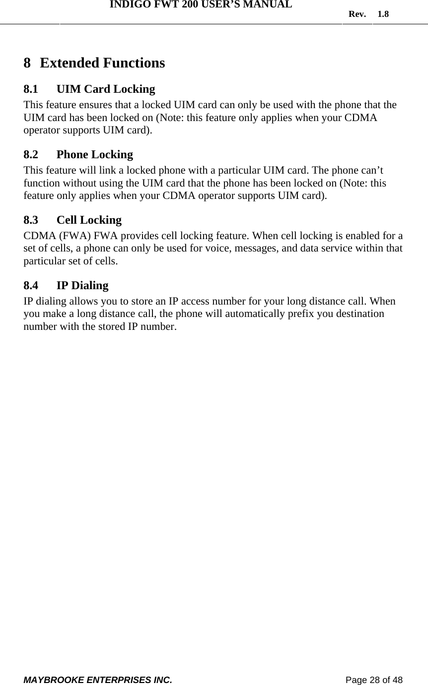   INDIGO FWT 200 USER’S MANUAL  Rev. 1.8  MAYBROOKE ENTERPRISES INC.                                                                    Page 28 of 48  8 Extended Functions 8.1 UIM Card Locking This feature ensures that a locked UIM card can only be used with the phone that the UIM card has been locked on (Note: this feature only applies when your CDMA operator supports UIM card). 8.2 Phone Locking This feature will link a locked phone with a particular UIM card. The phone can’t function without using the UIM card that the phone has been locked on (Note: this feature only applies when your CDMA operator supports UIM card). 8.3 Cell Locking CDMA (FWA) FWA provides cell locking feature. When cell locking is enabled for a set of cells, a phone can only be used for voice, messages, and data service within that particular set of cells.  8.4 IP Dialing IP dialing allows you to store an IP access number for your long distance call. When you make a long distance call, the phone will automatically prefix you destination number with the stored IP number. 