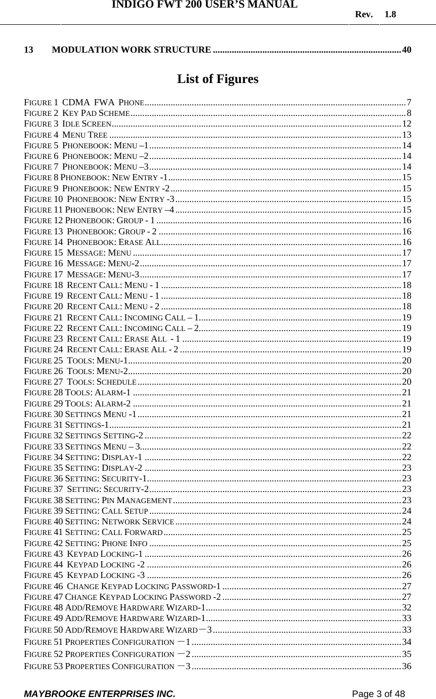   INDIGO FWT 200 USER’S MANUAL  Rev. 1.8  MAYBROOKE ENTERPRISES INC.                                                                    Page 3 of 48  13 MODULATION WORK STRUCTURE................................................................................40  List of Figures  FIGURE 1  CDMA  FWA  PHONE...............................................................................................................7 FIGURE 2  KEY PAD SCHEME.....................................................................................................................8 FIGURE 3  IDLE SCREEN...........................................................................................................................12 FIGURE 4  MENU TREE ............................................................................................................................13 FIGURE 5  PHONEBOOK: MENU –1...........................................................................................................14 FIGURE 6  PHONEBOOK: MENU –2...........................................................................................................14 FIGURE 7  PHONEBOOK: MENU –3...........................................................................................................14 FIGURE 8 PHONEBOOK: NEW ENTRY -1...................................................................................................15 FIGURE 9  PHONEBOOK: NEW ENTRY -2..................................................................................................15 FIGURE 10  PHONEBOOK: NEW ENTRY -3................................................................................................15 FIGURE 11 PHONEBOOK: NEW ENTRY –4................................................................................................15 FIGURE 12 PHONEBOOK: GROUP - 1 ........................................................................................................16 FIGURE 13  PHONEBOOK: GROUP - 2 .......................................................................................................16 FIGURE 14  PHONEBOOK: ERASE ALL......................................................................................................16 FIGURE 15  MESSAGE: MENU ..................................................................................................................17 FIGURE 16  MESSAGE: MENU-2...............................................................................................................17 FIGURE 17  MESSAGE: MENU-3...............................................................................................................17 FIGURE 18  RECENT CALL: MENU - 1 ......................................................................................................18 FIGURE 19  RECENT CALL: MENU - 1 ......................................................................................................18 FIGURE 20  RECENT CALL: MENU - 2 ......................................................................................................18 FIGURE 21  RECENT CALL: INCOMING CALL – 1......................................................................................19 FIGURE 22  RECENT CALL: INCOMING CALL – 2......................................................................................19 FIGURE 23  RECENT CALL: ERASE ALL  - 1 .............................................................................................19 FIGURE 24  RECENT CALL: ERASE ALL - 2 ..............................................................................................19 FIGURE 25  TOOLS: MENU-1....................................................................................................................20 FIGURE 26  TOOLS: MENU-2....................................................................................................................20 FIGURE 27  TOOLS: SCHEDULE................................................................................................................20 FIGURE 28 TOOLS: ALARM-1 ..................................................................................................................21 FIGURE 29 TOOLS: ALARM-2 ..................................................................................................................21 FIGURE 30 SETTINGS MENU -1................................................................................................................21 FIGURE 31 SETTINGS-1............................................................................................................................21 FIGURE 32 SETTINGS SETTING-2 .............................................................................................................22 FIGURE 33 SETTINGS MENU – 3...............................................................................................................22 FIGURE 34 SETTING: DISPLAY-1 .............................................................................................................22 FIGURE 35 SETTING: DISPLAY-2 .............................................................................................................23 FIGURE 36 SETTING: SECURITY-1............................................................................................................23 FIGURE 37  SETTING: SECURITY-2...........................................................................................................23 FIGURE 38 SETTING: PIN MANAGEMENT.................................................................................................23 FIGURE 39 SETTING: CALL SETUP ...........................................................................................................24 FIGURE 40 SETTING: NETWORK SERVICE................................................................................................24 FIGURE 41 SETTING: CALL FORWARD.....................................................................................................25 FIGURE 42 SETTING: PHONE INFO ...........................................................................................................25 FIGURE 43  KEYPAD LOCKING-1 .............................................................................................................26 FIGURE 44  KEYPAD LOCKING -2 ............................................................................................................26 FIGURE 45  KEYPAD LOCKING -3 ............................................................................................................26 FIGURE 46  CHANGE KEYPAD LOCKING PASSWORD-1 ............................................................................27 FIGURE 47 CHANGE KEYPAD LOCKING PASSWORD -2............................................................................27 FIGURE 48 ADD/REMOVE HARDWARE WIZARD-1...................................................................................32 FIGURE 49 ADD/REMOVE HARDWARE WIZARD-1...................................................................................33 FIGURE 50 ADD/REMOVE HARDWARE WIZARD－3................................................................................33 FIGURE 51 PROPERTIES CONFIGURATION －1.........................................................................................34 FIGURE 52 PROPERTIES CONFIGURATION －2.........................................................................................35 FIGURE 53 PROPERTIES CONFIGURATION －3.........................................................................................36 