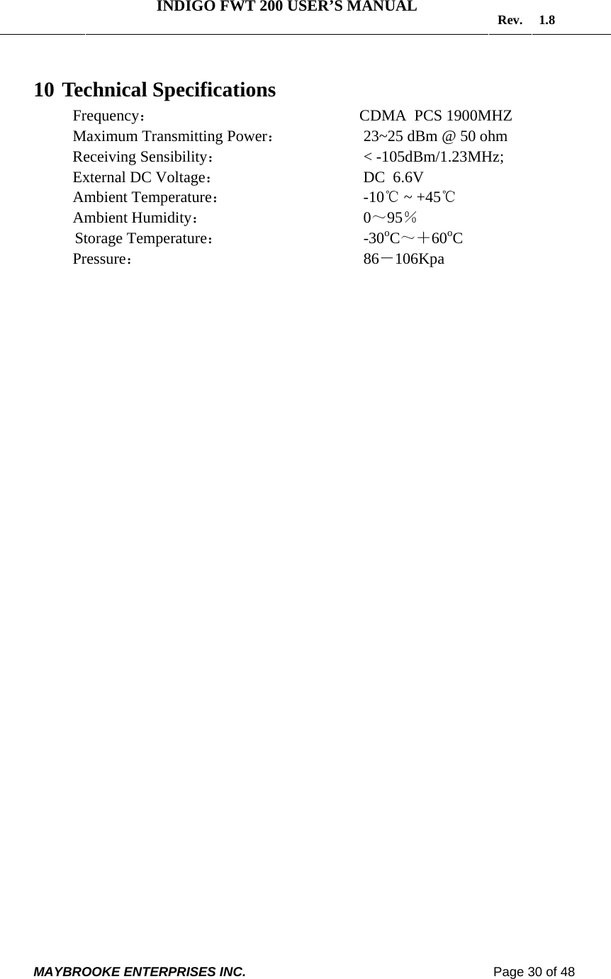   INDIGO FWT 200 USER’S MANUAL  Rev. 1.8  MAYBROOKE ENTERPRISES INC.                                                                    Page 30 of 48  10  Technical Specifications Frequency：                        CDMA  PCS 1900MHZ Maximum Transmitting Power：       23~25 dBm @ 50 ohm Receiving Sensibility：           &lt; -105dBm/1.23MHz; External DC Voltage：              DC  6.6V Ambient Temperature：          -10℃ ~ +45℃ Ambient Humidity：              0～95％ Storage Temperature：            -30oC～＋60oC Pressure：               86－106Kpa     