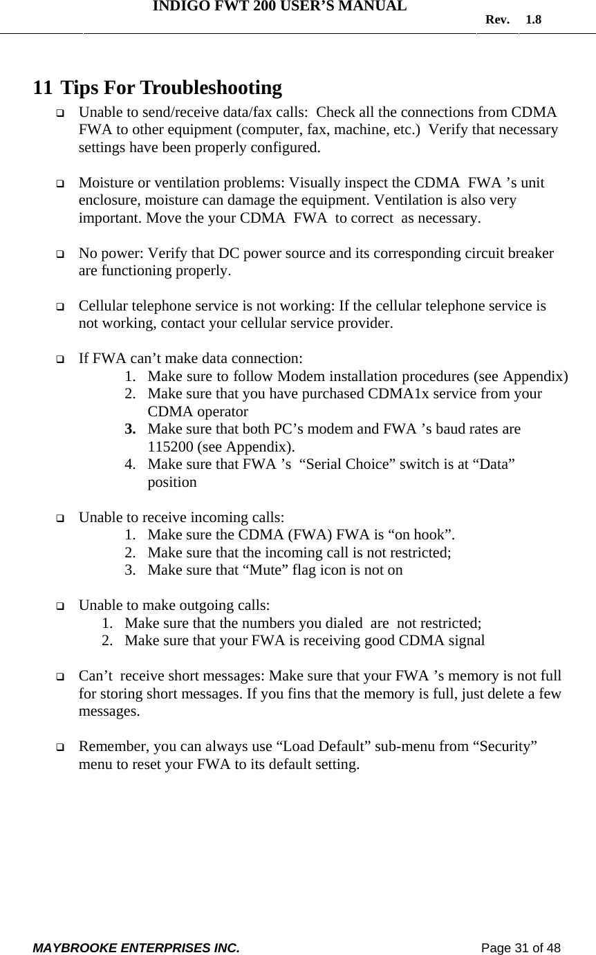   INDIGO FWT 200 USER’S MANUAL  Rev. 1.8  MAYBROOKE ENTERPRISES INC.                                                                    Page 31 of 48  11  Tips For Troubleshooting  Unable to send/receive data/fax calls:  Check all the connections from CDMA  FWA to other equipment (computer, fax, machine, etc.)  Verify that necessary settings have been properly configured.   Moisture or ventilation problems: Visually inspect the CDMA  FWA ’s unit enclosure, moisture can damage the equipment. Ventilation is also very important. Move the your CDMA  FWA  to correct  as necessary.   No power: Verify that DC power source and its corresponding circuit breaker are functioning properly.   Cellular telephone service is not working: If the cellular telephone service is not working, contact your cellular service provider.   If FWA can’t make data connection: 1. Make sure to follow Modem installation procedures (see Appendix) 2. Make sure that you have purchased CDMA1x service from your CDMA operator 3. Make sure that both PC’s modem and FWA ’s baud rates are 115200 (see Appendix). 4. Make sure that FWA ’s  “Serial Choice” switch is at “Data” position   Unable to receive incoming calls:  1. Make sure the CDMA (FWA) FWA is “on hook”.  2. Make sure that the incoming call is not restricted;  3. Make sure that “Mute” flag icon is not on    Unable to make outgoing calls:  1. Make sure that the numbers you dialed  are  not restricted; 2. Make sure that your FWA is receiving good CDMA signal    Can’t  receive short messages: Make sure that your FWA ’s memory is not full for storing short messages. If you fins that the memory is full, just delete a few messages.    Remember, you can always use “Load Default” sub-menu from “Security” menu to reset your FWA to its default setting.  