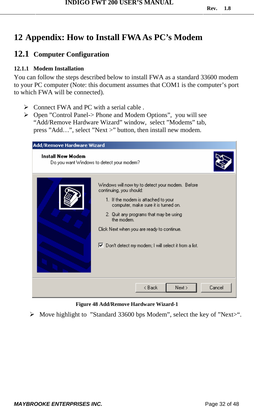   INDIGO FWT 200 USER’S MANUAL  Rev. 1.8  MAYBROOKE ENTERPRISES INC.                                                                    Page 32 of 48  12  Appendix: How to Install FWA As PC’s Modem 12.1 Computer Configuration 12.1.1 Modem Installation You can follow the steps described below to install FWA as a standard 33600 modem to your PC computer (Note: this document assumes that COM1 is the computer’s port to which FWA will be connected).  ¾ Connect FWA and PC with a serial cable . ¾ Open ”Control Panel-&gt; Phone and Modem Options”,  you will see “Add/Remove Hardware Wizard” window,  select ”Modems” tab,  press ”Add…”, select ”Next &gt;” button, then install new modem.   Figure 48 Add/Remove Hardware Wizard-1 ¾ Move highlight to  ”Standard 33600 bps Modem”, select the key of ”Next&gt;“.  