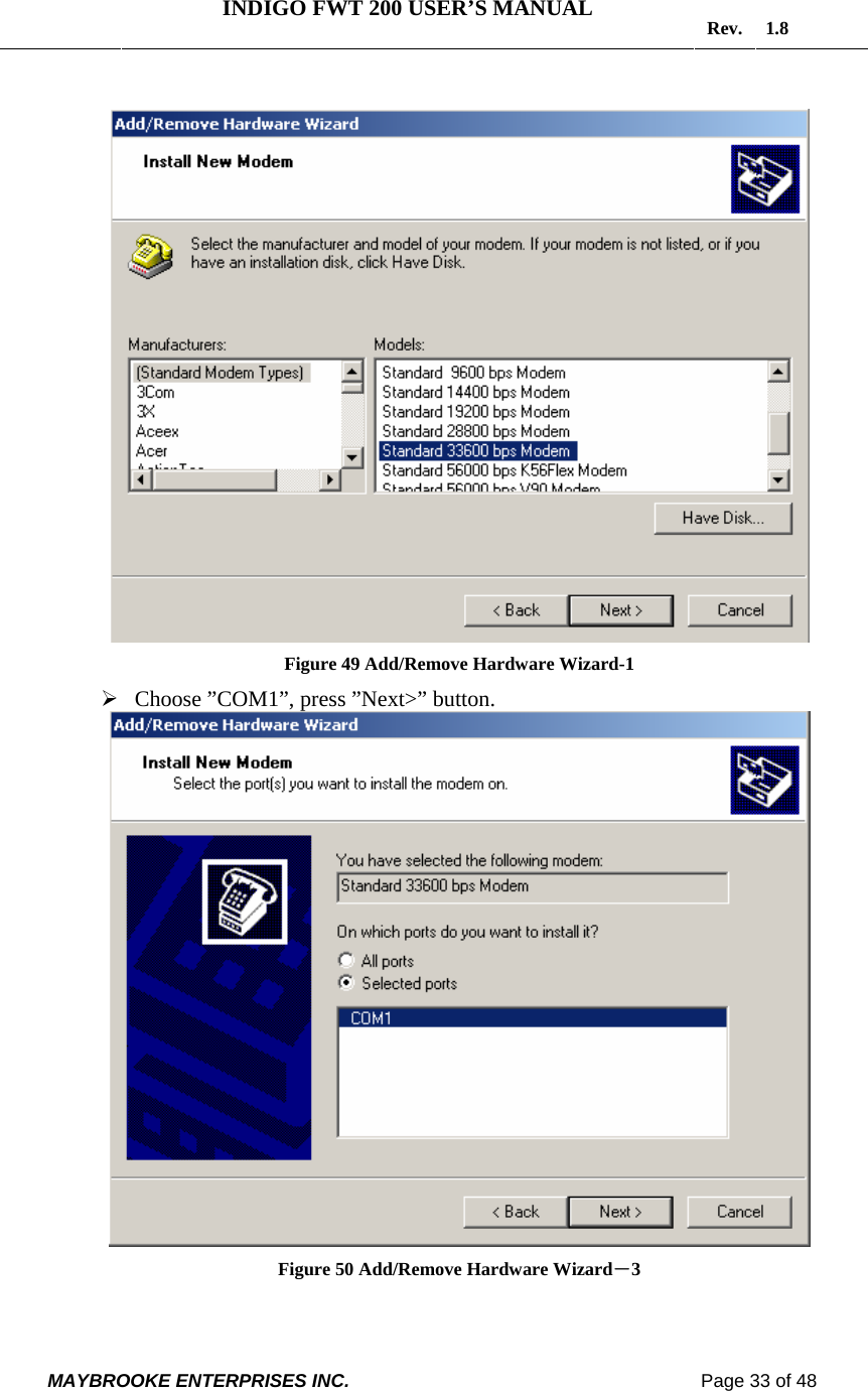   INDIGO FWT 200 USER’S MANUAL  Rev. 1.8  MAYBROOKE ENTERPRISES INC.                                                                    Page 33 of 48            Figure 49 Add/Remove Hardware Wizard-1 ¾ Choose ”COM1”, press ”Next&gt;” button.  Figure 50 Add/Remove Hardware Wizard－3  