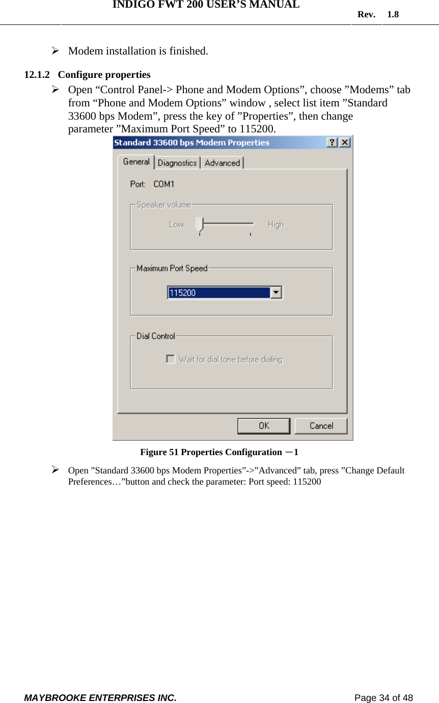   INDIGO FWT 200 USER’S MANUAL  Rev. 1.8  MAYBROOKE ENTERPRISES INC.                                                                    Page 34 of 48  ¾ Modem installation is finished. 12.1.2 Configure properties ¾ Open “Control Panel-&gt; Phone and Modem Options”, choose ”Modems” tab from “Phone and Modem Options” window , select list item ”Standard 33600 bps Modem”, press the key of ”Properties”, then change parameter ”Maximum Port Speed” to 115200.  Figure 51 Properties Configuration －1 ¾ Open ”Standard 33600 bps Modem Properties”-&gt;”Advanced” tab, press ”Change Default Preferences…”button and check the parameter: Port speed: 115200  