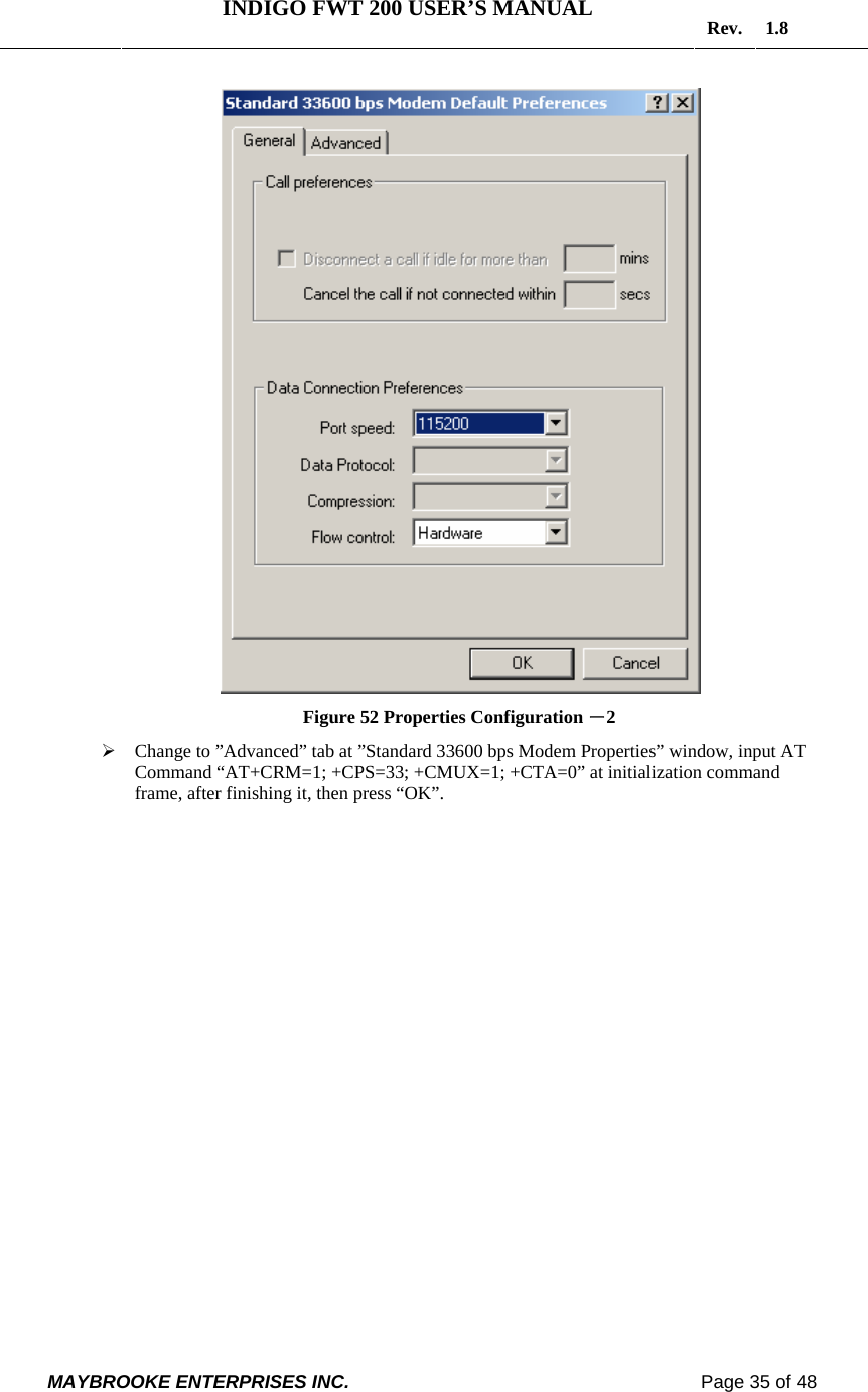   INDIGO FWT 200 USER’S MANUAL  Rev. 1.8  MAYBROOKE ENTERPRISES INC.                                                                    Page 35 of 48   Figure 52 Properties Configuration －2 ¾ Change to ”Advanced” tab at ”Standard 33600 bps Modem Properties” window, input AT Command “AT+CRM=1; +CPS=33; +CMUX=1; +CTA=0” at initialization command frame, after finishing it, then press “OK”. 