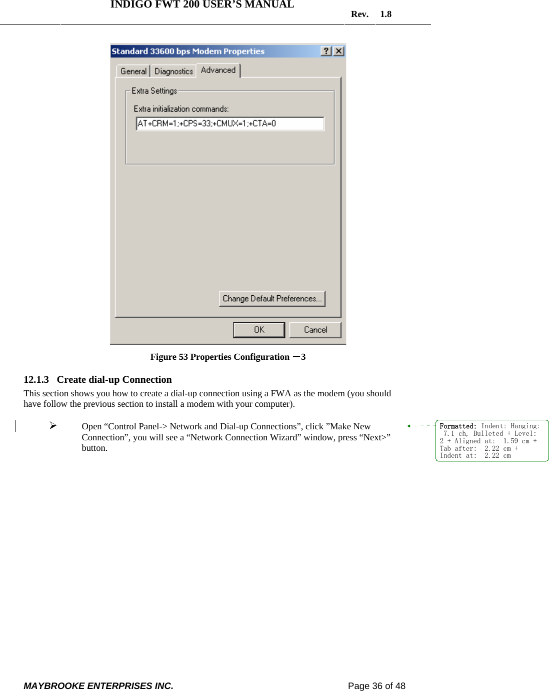   INDIGO FWT 200 USER’S MANUAL  Rev. 1.8  MAYBROOKE ENTERPRISES INC.                                                                    Page 36 of 48   Figure 53 Properties Configuration －3 12.1.3 Create dial-up Connection This section shows you how to create a dial-up connection using a FWA as the modem (you should have follow the previous section to install a modem with your computer).  ¾ Open “Control Panel-&gt; Network and Dial-up Connections”, click ”Make New Connection”, you will see a “Network Connection Wizard” window, press “Next&gt;” button. Formatted: Indent: Hanging: 7.1 ch, Bulleted + Level:2 + Aligned at:  1.59 cm +Tab after:  2.22 cm +Indent at:  2.22 cm