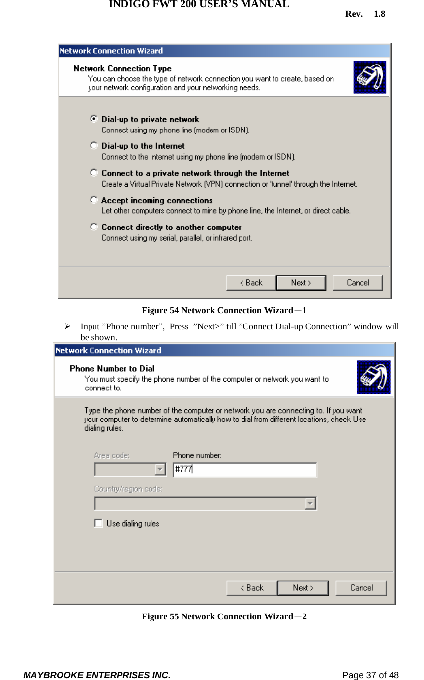   INDIGO FWT 200 USER’S MANUAL  Rev. 1.8  MAYBROOKE ENTERPRISES INC.                                                                    Page 37 of 48   Figure 54 Network Connection Wizard－1 ¾ Input ”Phone number”,  Press  ”Next&gt;” till ”Connect Dial-up Connection” window will be shown.  Figure 55 Network Connection Wizard－2 