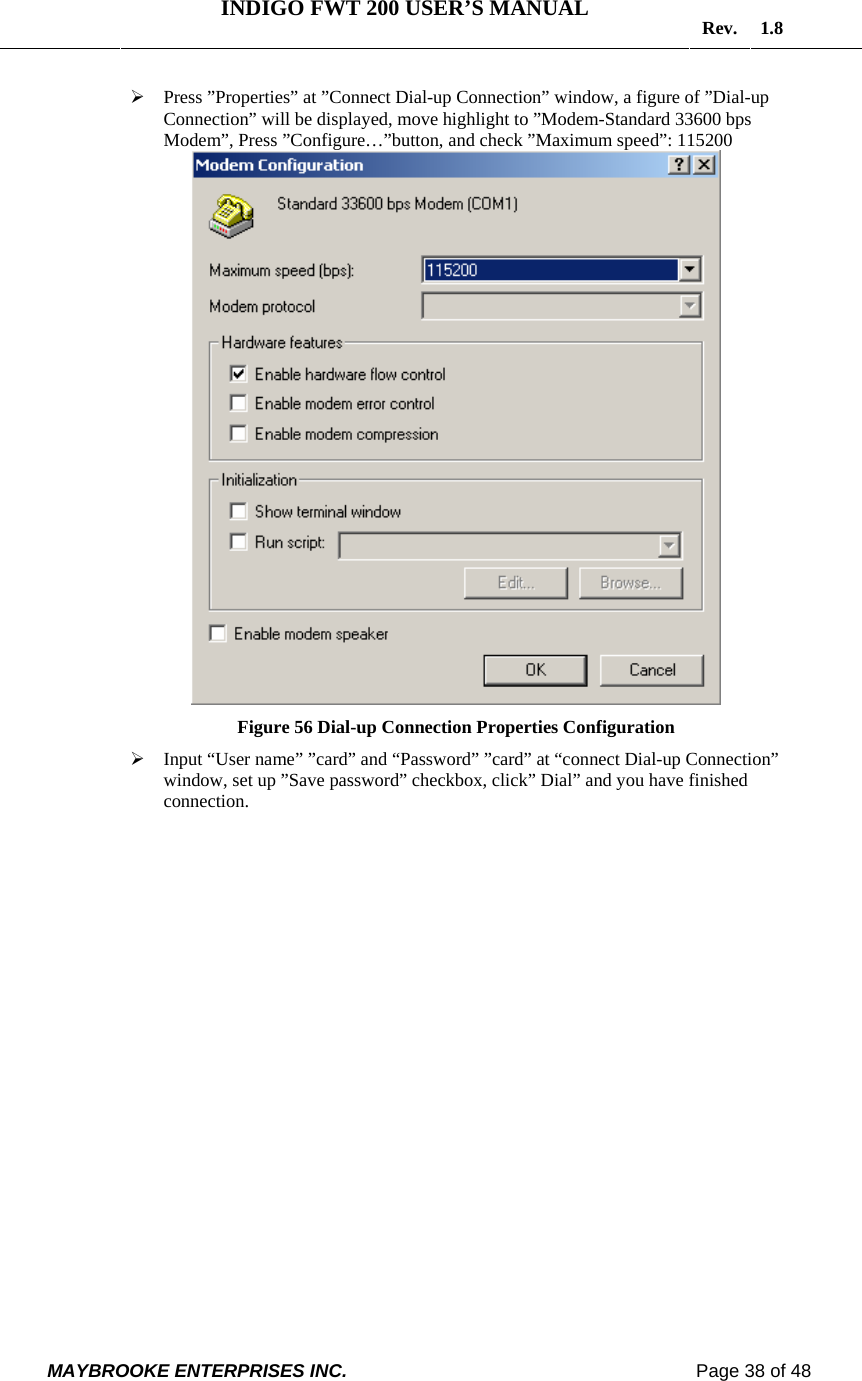   INDIGO FWT 200 USER’S MANUAL  Rev. 1.8  MAYBROOKE ENTERPRISES INC.                                                                    Page 38 of 48  ¾ Press ”Properties” at ”Connect Dial-up Connection” window, a figure of ”Dial-up Connection” will be displayed, move highlight to ”Modem-Standard 33600 bps Modem”, Press ”Configure…”button, and check ”Maximum speed”: 115200  Figure 56 Dial-up Connection Properties Configuration ¾ Input “User name” ”card” and “Password” ”card” at “connect Dial-up Connection” window, set up ”Save password” checkbox, click” Dial” and you have finished connection. 