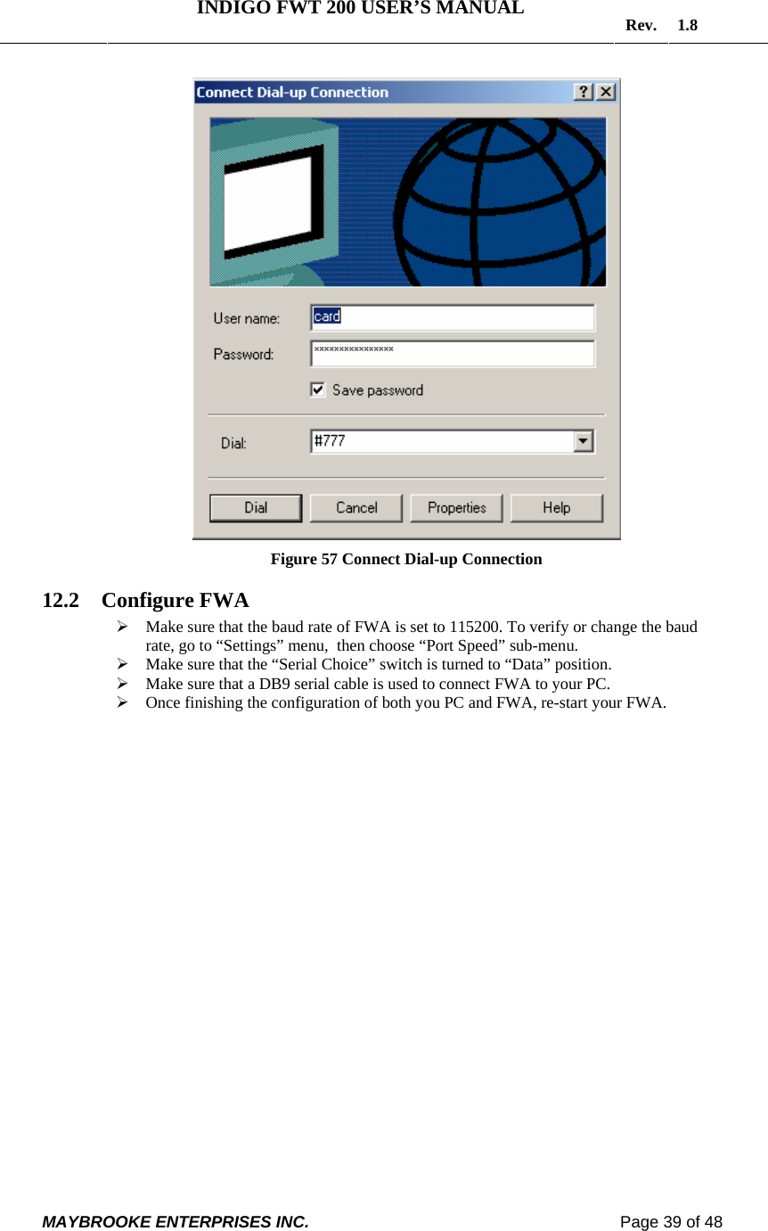   INDIGO FWT 200 USER’S MANUAL  Rev. 1.8  MAYBROOKE ENTERPRISES INC.                                                                    Page 39 of 48   Figure 57 Connect Dial-up Connection 12.2 Configure FWA ¾ Make sure that the baud rate of FWA is set to 115200. To verify or change the baud rate, go to “Settings” menu,  then choose “Port Speed” sub-menu. ¾ Make sure that the “Serial Choice” switch is turned to “Data” position. ¾ Make sure that a DB9 serial cable is used to connect FWA to your PC. ¾ Once finishing the configuration of both you PC and FWA, re-start your FWA.   