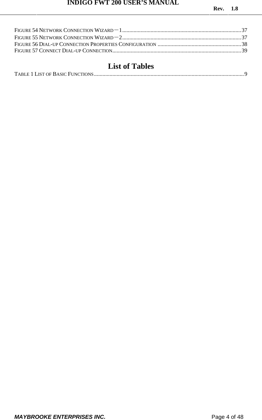   INDIGO FWT 200 USER’S MANUAL  Rev. 1.8  MAYBROOKE ENTERPRISES INC.                                                                    Page 4 of 48  FIGURE 54 NETWORK CONNECTION WIZARD－1....................................................................................37 FIGURE 55 NETWORK CONNECTION WIZARD－2....................................................................................37 FIGURE 56 DIAL-UP CONNECTION PROPERTIES CONFIGURATION ...........................................................38 FIGURE 57 CONNECT DIAL-UP CONNECTION...........................................................................................39  List of Tables TABLE 1 LIST OF BASIC FUNCTIONS..........................................................................................................9   