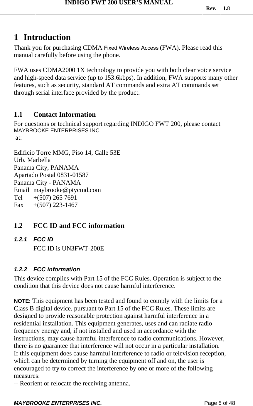   INDIGO FWT 200 USER’S MANUAL  Rev. 1.8  MAYBROOKE ENTERPRISES INC.                                                                    Page 5 of 48  1 Introduction Thank you for purchasing CDMA Fixed Wireless Access (FWA). Please read this manual carefully before using the phone.  FWA uses CDMA2000 1X technology to provide you with both clear voice service and high-speed data service (up to 153.6kbps). In addition, FWA supports many other features, such as security, standard AT commands and extra AT commands set through serial interface provided by the product.  1.1 Contact Information  For questions or technical support regarding INDIGO FWT 200, please contact MAYBROOKE ENTERPRISES INC.  at:  Edificio Torre MMG, Piso 14, Calle 53E     Urb. Marbella   Panama City, PANAMA     Apartado Postal 0831-01587        Panama City - PANAMA      Email  maybrooke@ptycmd.com    Tel   +(507) 265 7691  Fax   +(507) 223-1467   1.2 FCC ID and FCC information  1.2.1 FCC ID               FCC ID is UN3FWT-200E  1.2.2 FCC information This device complies with Part 15 of the FCC Rules. Operation is subject to the condition that this device does not cause harmful interference.  NOTE: This equipment has been tested and found to comply with the limits for a Class B digital device, pursuant to Part 15 of the FCC Rules. These limits are designed to provide reasonable protection against harmful interference in a residential installation. This equipment generates, uses and can radiate radio frequency energy and, if not installed and used in accordance with the instructions, may cause harmful interference to radio communications. However, there is no guarantee that interference will not occur in a particular installation. If this equipment does cause harmful interference to radio or television reception, which can be determined by turning the equipment off and on, the user is encouraged to try to correct the interference by one or more of the following measures: -- Reorient or relocate the receiving antenna. 