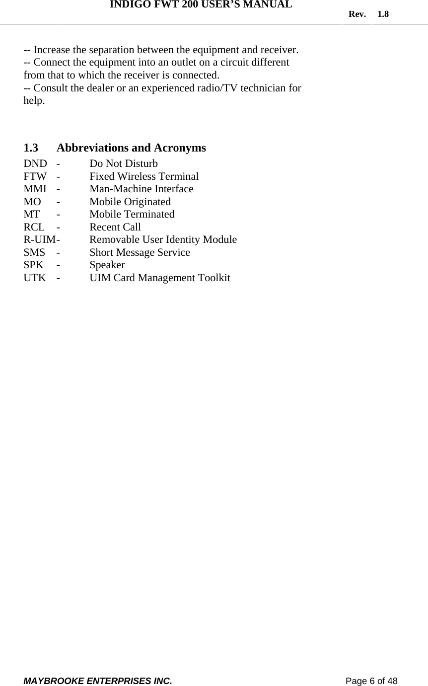   INDIGO FWT 200 USER’S MANUAL  Rev. 1.8  MAYBROOKE ENTERPRISES INC.                                                                    Page 6 of 48  -- Increase the separation between the equipment and receiver. -- Connect the equipment into an outlet on a circuit different from that to which the receiver is connected. -- Consult the dealer or an experienced radio/TV technician for help.    1.3 Abbreviations and Acronyms DND  -  Do Not Disturb FTW  -   Fixed Wireless Terminal MMI -  Man-Machine Interface MO -  Mobile Originated MT -  Mobile Terminated RCL -  Recent Call   R-UIM -  Removable User Identity Module SMS  -  Short Message Service SPK -  Speaker UTK -  UIM Card Management Toolkit 