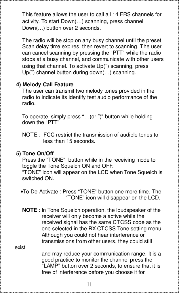 11     This feature allows the user to call all 14 FRS channels for     activity. To start Down(…) scanning, press channel     Down(…) button over 2 seconds.     The radio will be stop on any busy channel until the preset     Scan delay time expires, then revert to scanning. The user     can cancel scanning by pressing the “PTT” while the radio     stops at a busy channel, and communicate with other users     using that channel. To activate Up(″) scanning, press     Up(″) channel button during down(…) scanning. 4) Melody Call Feature     The user can transmit two melody tones provided in the     radio to indicate its identify test audio performance of the     radio.     To operate, simply press “…(or ″)” button while holding     down the “PTT”     NOTE :  FCC restrict the transmission of audible tones to                   less than 15 seconds. 5) Tone On/Off     Press the “TONE”  button while in the receiving mode to     toggle the Tone Squelch ON and OFF.     “TONE” icon will appear on the LCD when Tone Squelch is     switched ON.    •To De-Activate : Press “TONE” button one more time. The                                  “TONE” icon will disappear on the LCD.     NOTE : In Tone Squelch operation, the loudspeaker of the                  receiver will only become a active while the                  received signal has the same CTCSS code as the                  one selected in the RX CTCSS Tone setting menu.                  Although you could not hear interference or                  transmissions from other users, they could stillexist                  and may reduce your communication range. It is a                  good practice to monitor the channel press the                  “LAMP” button over 2 seconds, to ensure that it is                  free of interference before you choose it for