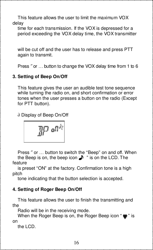 16    This feature allows the user to limit the maximum VOXdelay    time for each transmission. If the VOX is depressed for a    period exceeding the VOX delay time, the VOX transmitter    will be cut off and the user has to release and press PTT    again to transmit.    Press ″ or … button to change the VOX delay time from 1 to 63. Setting of Beep On/Off    This feature gives the user an audible test tone sequence    while turning the radio on, and short confirmation or error    tones when the user presses a button on the radio (Except    for PTT button).    ∂ Display of Beep On/Off    Press ″ or … button to switch the “Beep” on and off. When    the Beep is on, the beep icon “     ” is on the LCD. Thefeature    is preset “ON” at the factory. Confirmation tone is a highpitch    tone indicating that the button selection is accepted.4. Setting of Roger Beep On/Off    This feature allows the user to finish the transmitting andthe    Radio will be in the receiving mode.    When the Roger Beep is on, the Roger Beep icon “     ” ison    the LCD.