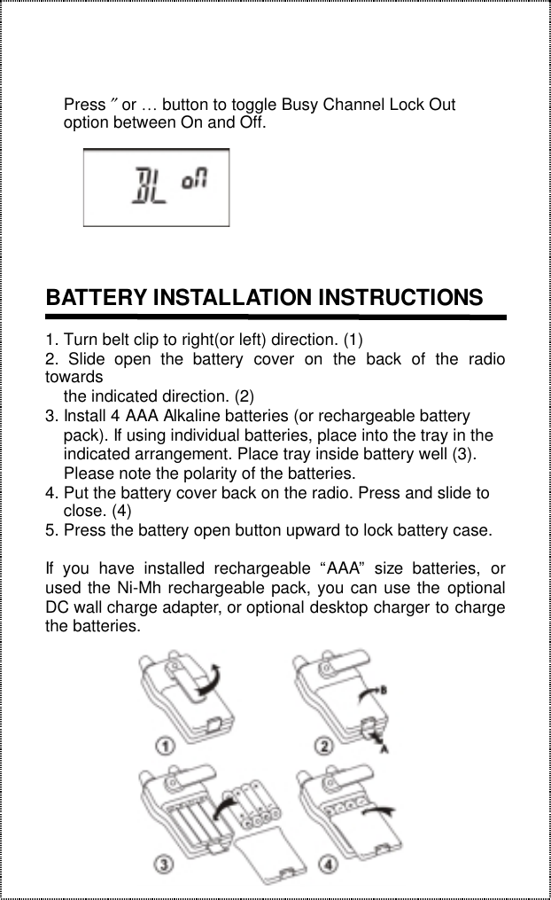 18    Press ″ or … button to toggle Busy Channel Lock Out    option between On and Off.BATTERY INSTALLATION INSTRUCTIONS1. Turn belt clip to right(or left) direction. (1)2. Slide open the battery cover on the back of the radiotowards    the indicated direction. (2)3. Install 4 AAA Alkaline batteries (or rechargeable battery    pack). If using individual batteries, place into the tray in the    indicated arrangement. Place tray inside battery well (3).    Please note the polarity of the batteries.4. Put the battery cover back on the radio. Press and slide to    close. (4)5. Press the battery open button upward to lock battery case.If you have installed rechargeable “AAA” size batteries, orused the Ni-Mh rechargeable pack, you can use the optionalDC wall charge adapter, or optional desktop charger to chargethe batteries.