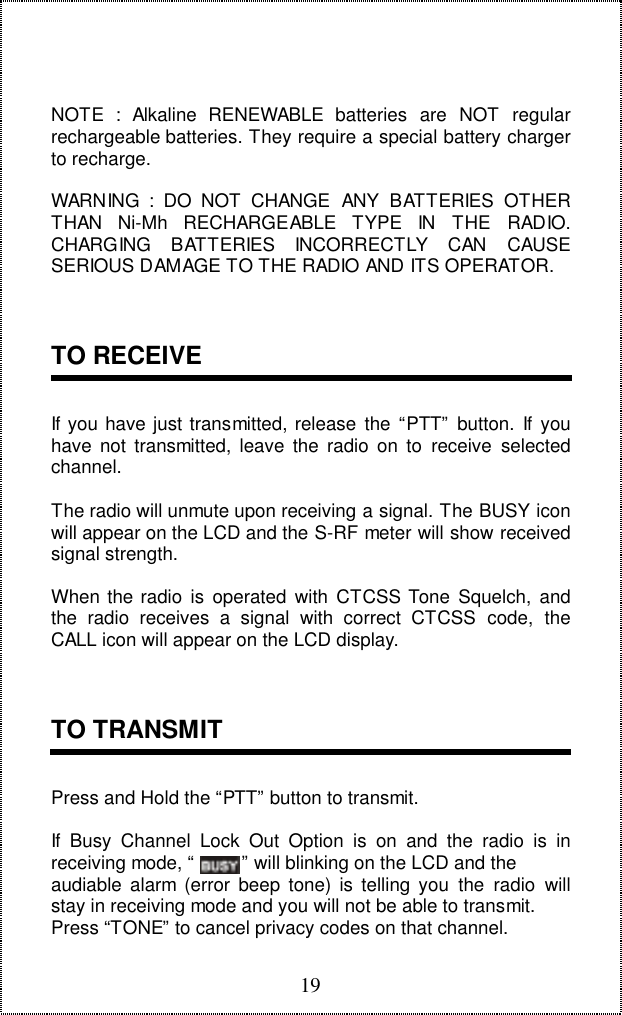 19NOTE : Alkaline RENEWABLE batteries are NOT regularrechargeable batteries. They require a special battery chargerto recharge.WARNING : DO NOT CHANGE ANY BATTERIES OTHERTHAN Ni-Mh RECHARGEABLE TYPE IN THE RADIO.CHARGING BATTERIES INCORRECTLY CAN CAUSESERIOUS DAMAGE TO THE RADIO AND ITS OPERATOR.TO RECEIVEIf you have just transmitted, release the “PTT” button. If youhave not transmitted, leave the radio on to receive selectedchannel.The radio will unmute upon receiving a signal. The BUSY iconwill appear on the LCD and the S-RF meter will show receivedsignal strength.When the radio is operated with CTCSS Tone Squelch, andthe radio receives a signal with correct CTCSS code, theCALL icon will appear on the LCD display.TO TRANSMITPress and Hold the “PTT” button to transmit.If Busy Channel Lock Out Option is on and the radio is inreceiving mode, “         ” will blinking on the LCD and theaudiable alarm (error beep tone) is telling you the radio willstay in receiving mode and you will not be able to transmit.Press “TONE” to cancel privacy codes on that channel.