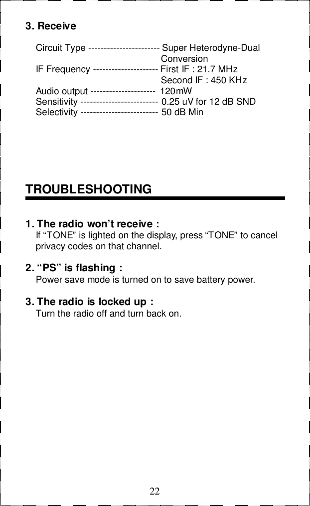 223. Receive    Circuit Type ----------------------- Super Heterodyne-Dual                                                    Conversion    IF Frequency --------------------- First IF : 21.7 MHz                                                    Second IF : 450 KHz    Audio output --------------------- 120mW    Sensitivity ------------------------- 0.25 uV for 12 dB SND    Selectivity ------------------------- 50 dB MinTROUBLESHOOTING1. The radio won’t receive :    If “TONE” is lighted on the display, press “TONE” to cancel    privacy codes on that channel.2. “PS” is flashing :    Power save mode is turned on to save battery power.3. The radio is locked up :    Turn the radio off and turn back on.