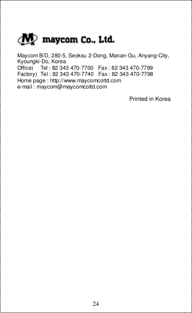 24  Maycom B/D, 280-5, Seoksu 2-Dong, Manan-Gu, Anyang-City, Kyoungki-Do, Korea Office)    Tel : 82 343 470-7700   Fax : 82 343 470-7799 Factory)  Tel : 82 343 470-7740   Fax : 82 343 470-7798 Home page : http://www.maycomcoltd.com e-mail : maycom@maycomcoltd.comPrinted in Korea